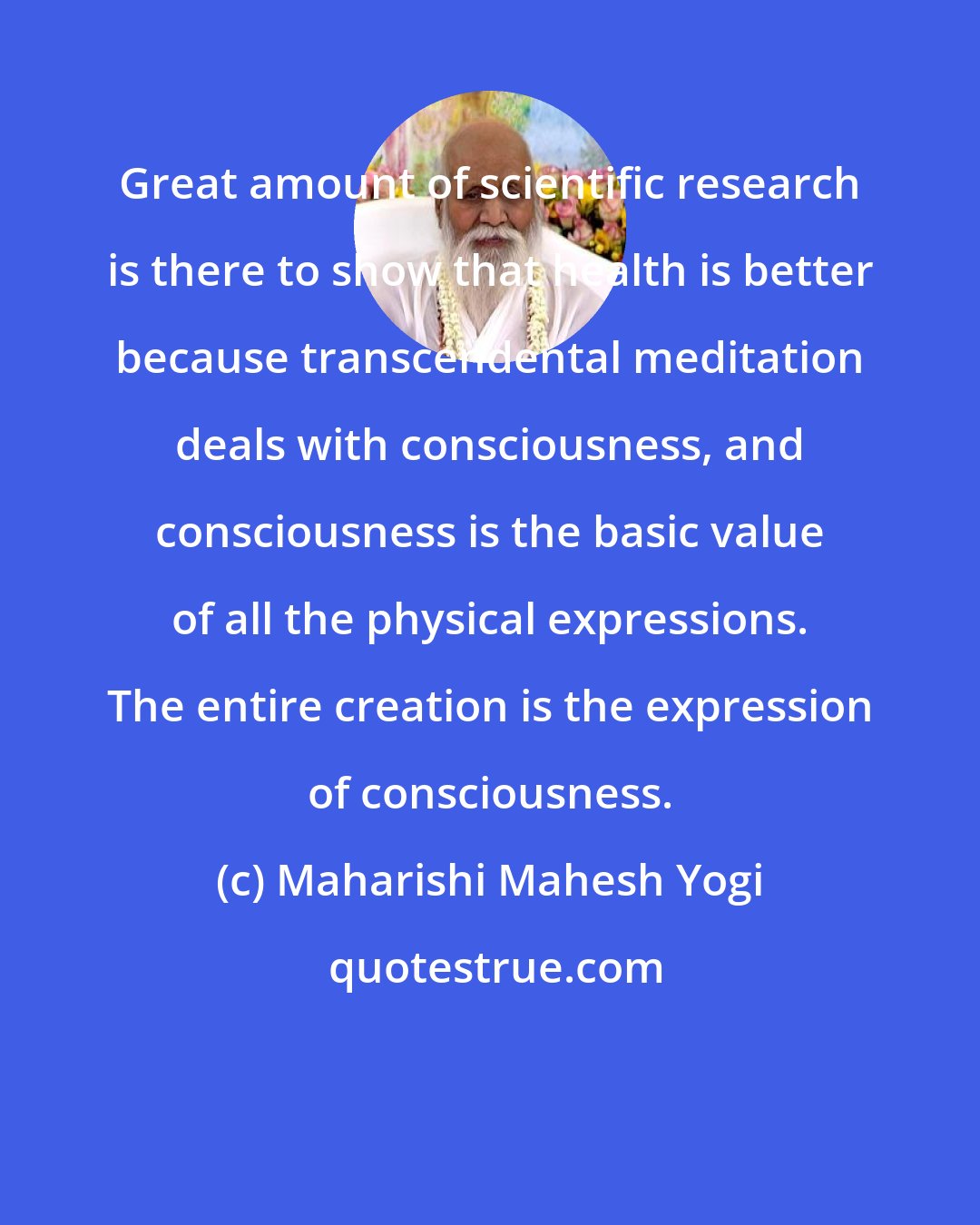 Maharishi Mahesh Yogi: Great amount of scientific research is there to show that health is better because transcendental meditation deals with consciousness, and consciousness is the basic value of all the physical expressions. The entire creation is the expression of consciousness.