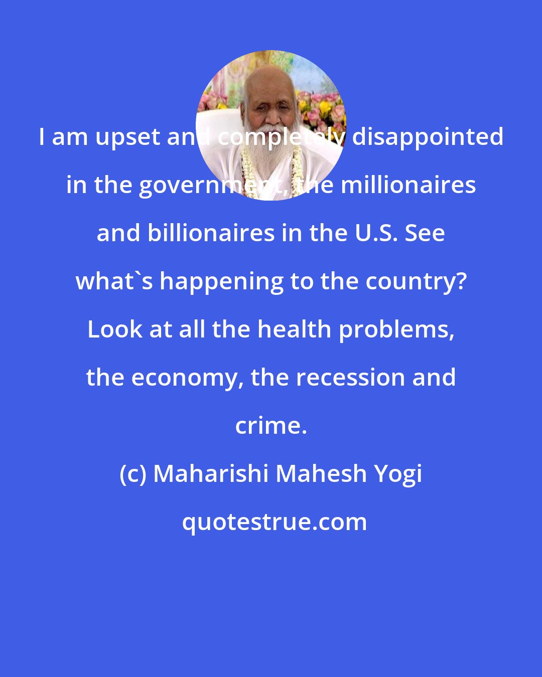 Maharishi Mahesh Yogi: I am upset and completely disappointed in the government, the millionaires and billionaires in the U.S. See what's happening to the country? Look at all the health problems, the economy, the recession and crime.