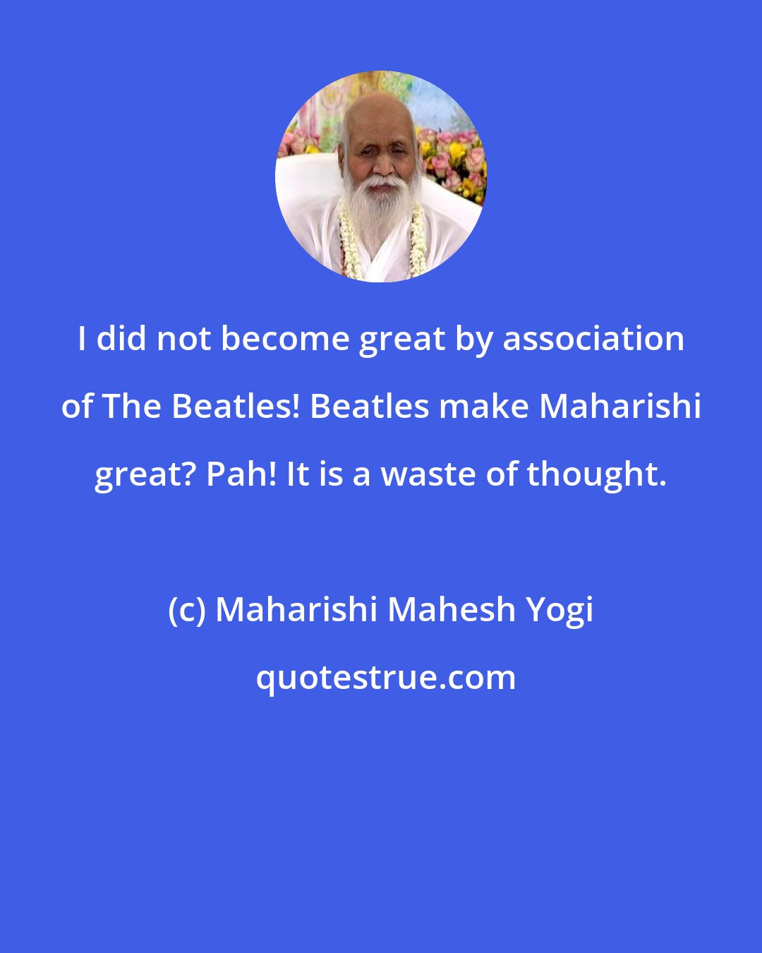 Maharishi Mahesh Yogi: I did not become great by association of The Beatles! Beatles make Maharishi great? Pah! It is a waste of thought.