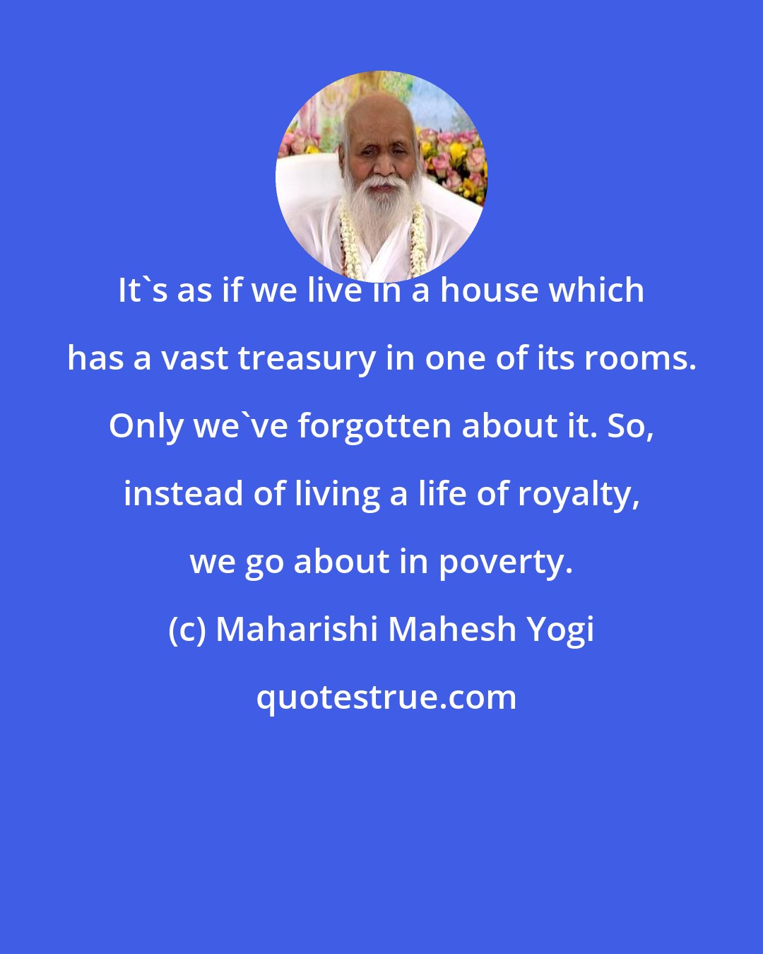 Maharishi Mahesh Yogi: It's as if we live in a house which has a vast treasury in one of its rooms. Only we've forgotten about it. So, instead of living a life of royalty, we go about in poverty.