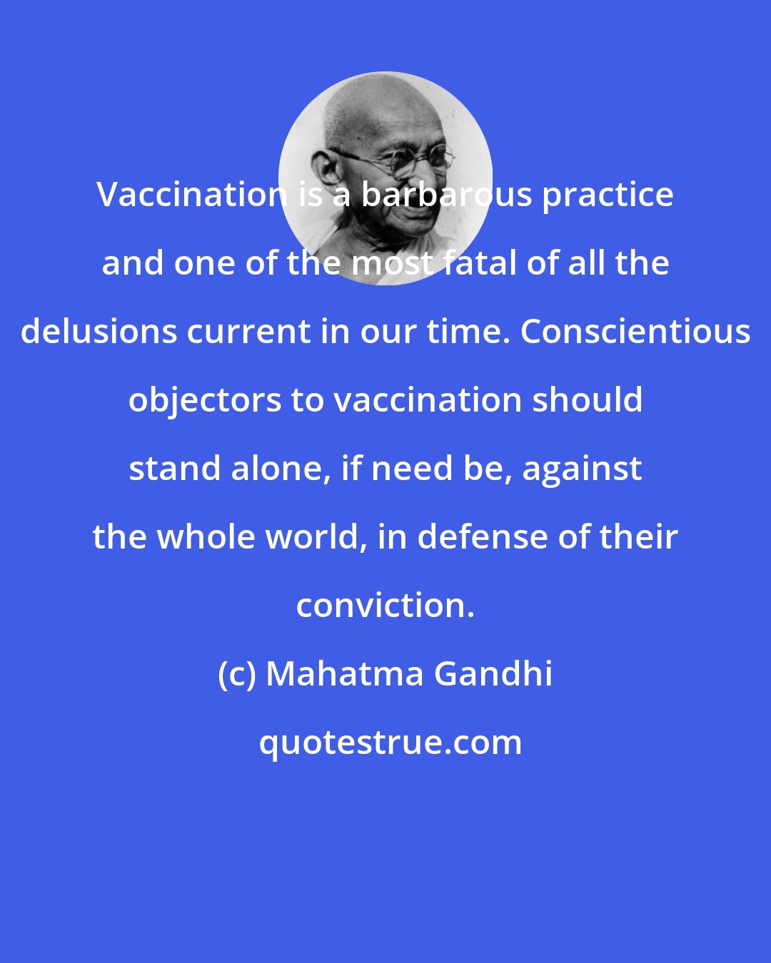 Mahatma Gandhi: Vaccination is a barbarous practice and one of the most fatal of all the delusions current in our time. Conscientious objectors to vaccination should stand alone, if need be, against the whole world, in defense of their conviction.