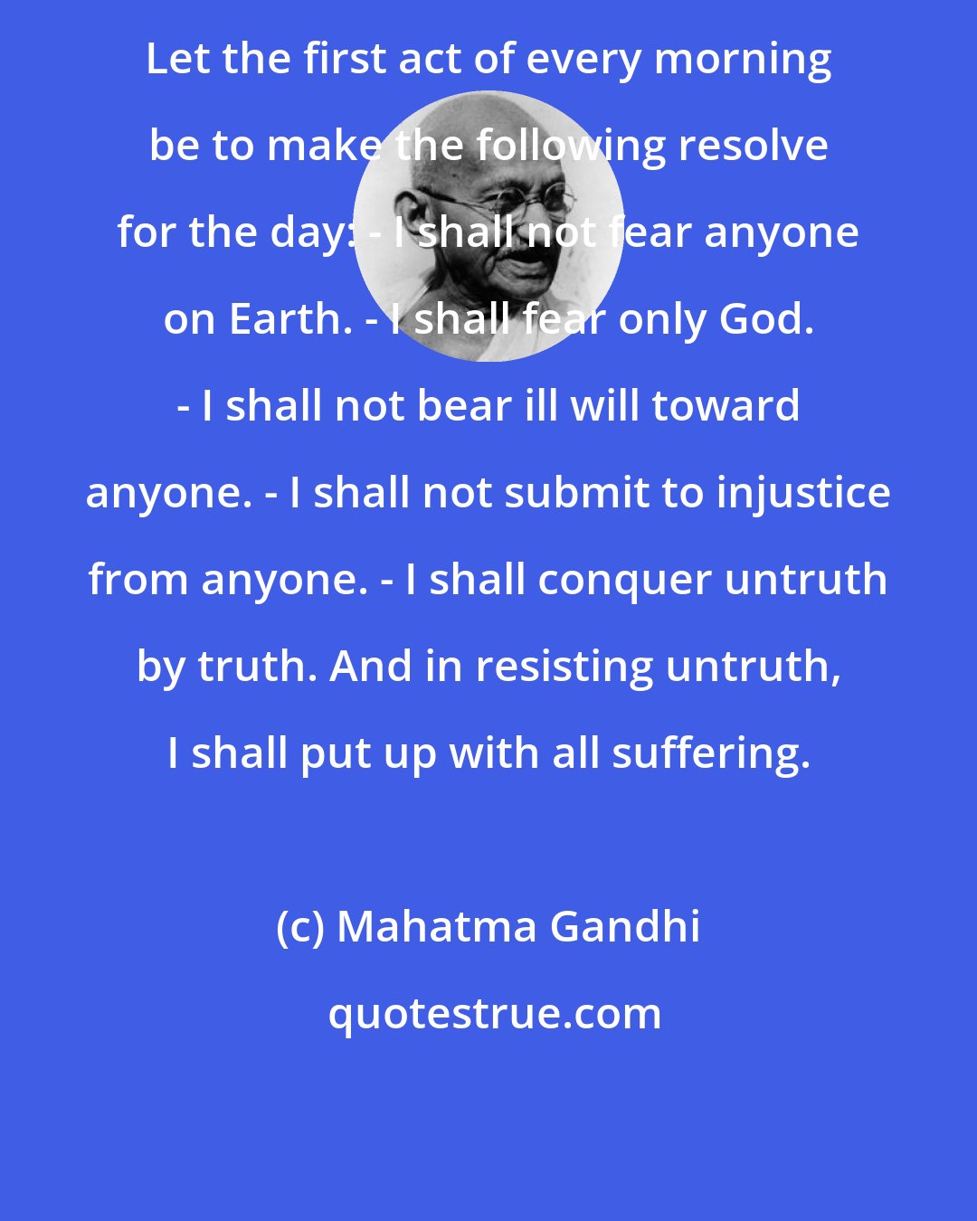 Mahatma Gandhi: Let the first act of every morning be to make the following resolve for the day: - I shall not fear anyone on Earth. - I shall fear only God. - I shall not bear ill will toward anyone. - I shall not submit to injustice from anyone. - I shall conquer untruth by truth. And in resisting untruth, I shall put up with all suffering.