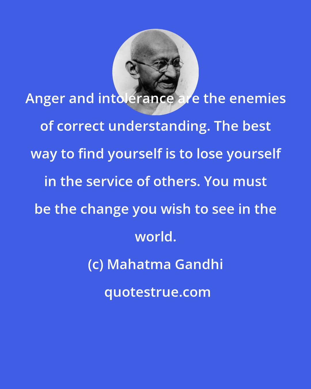 Mahatma Gandhi: Anger and intolerance are the enemies of correct understanding. The best way to find yourself is to lose yourself in the service of others. You must be the change you wish to see in the world.