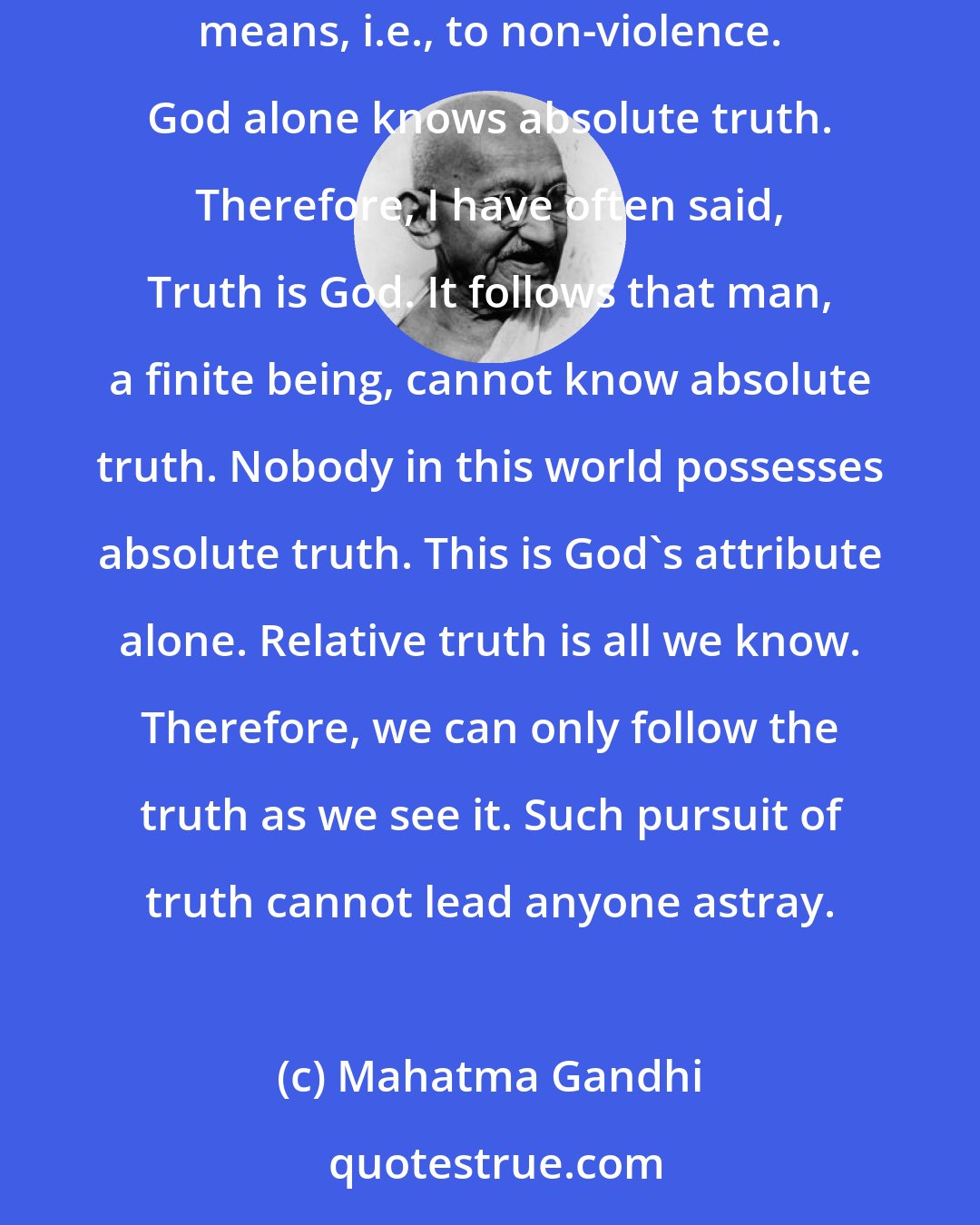 Mahatma Gandhi: It is not given to man to know the whole Truth. His duty lies in living up to the truth as he sees it, and in doing so, to resort to the purest means, i.e., to non-violence. God alone knows absolute truth. Therefore, I have often said, Truth is God. It follows that man, a finite being, cannot know absolute truth. Nobody in this world possesses absolute truth. This is God's attribute alone. Relative truth is all we know. Therefore, we can only follow the truth as we see it. Such pursuit of truth cannot lead anyone astray.