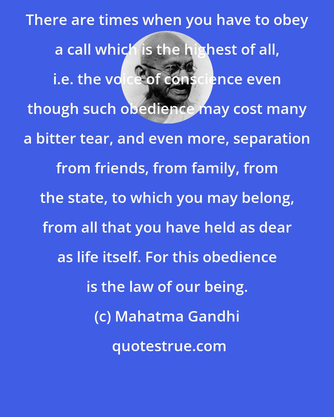 Mahatma Gandhi: There are times when you have to obey a call which is the highest of all, i.e. the voice of conscience even though such obedience may cost many a bitter tear, and even more, separation from friends, from family, from the state, to which you may belong, from all that you have held as dear as life itself. For this obedience is the law of our being.