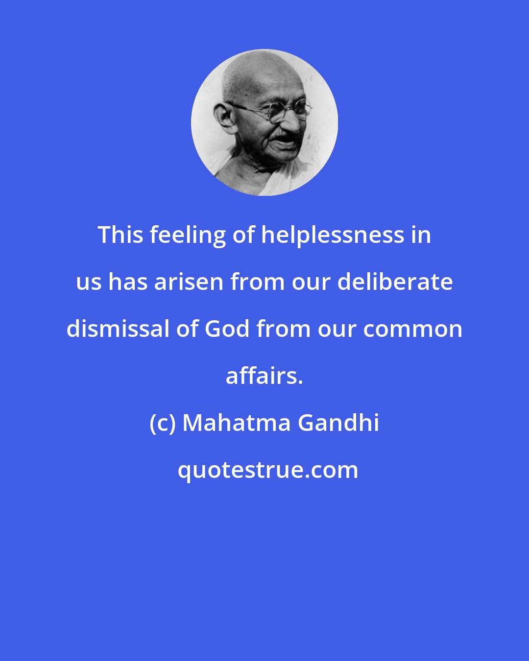 Mahatma Gandhi: This feeling of helplessness in us has arisen from our deliberate dismissal of God from our common affairs.