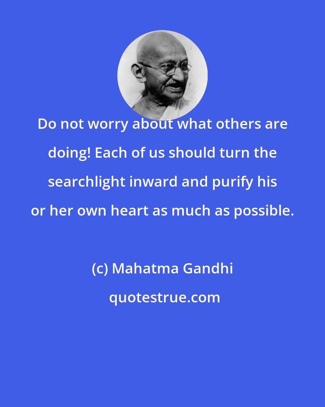 Mahatma Gandhi: Do not worry about what others are doing! Each of us should turn the searchlight inward and purify his or her own heart as much as possible.