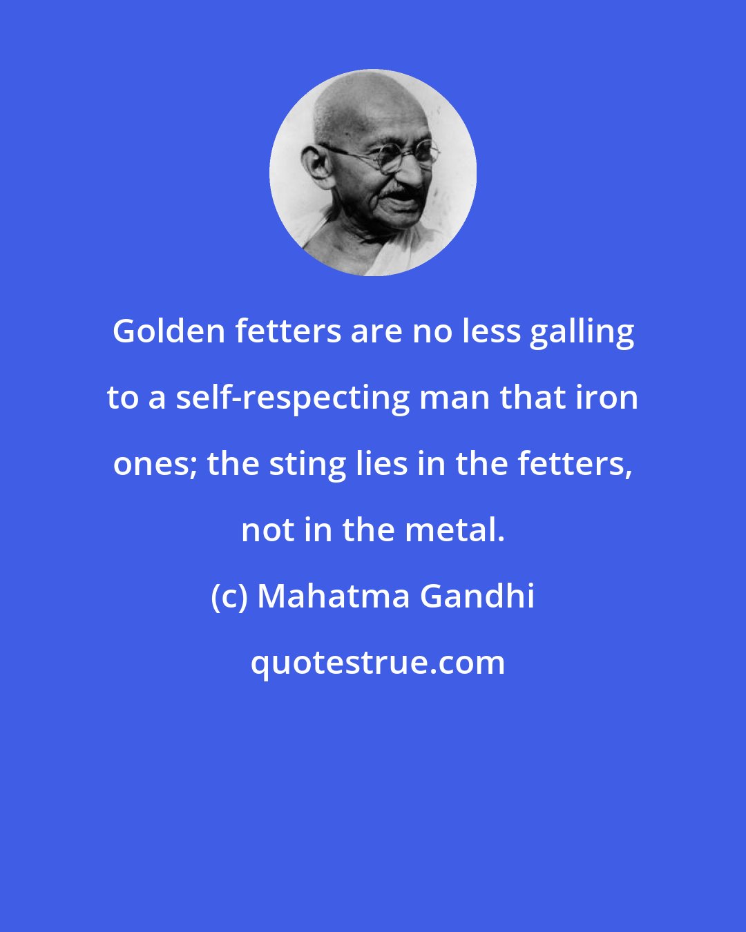 Mahatma Gandhi: Golden fetters are no less galling to a self-respecting man that iron ones; the sting lies in the fetters, not in the metal.