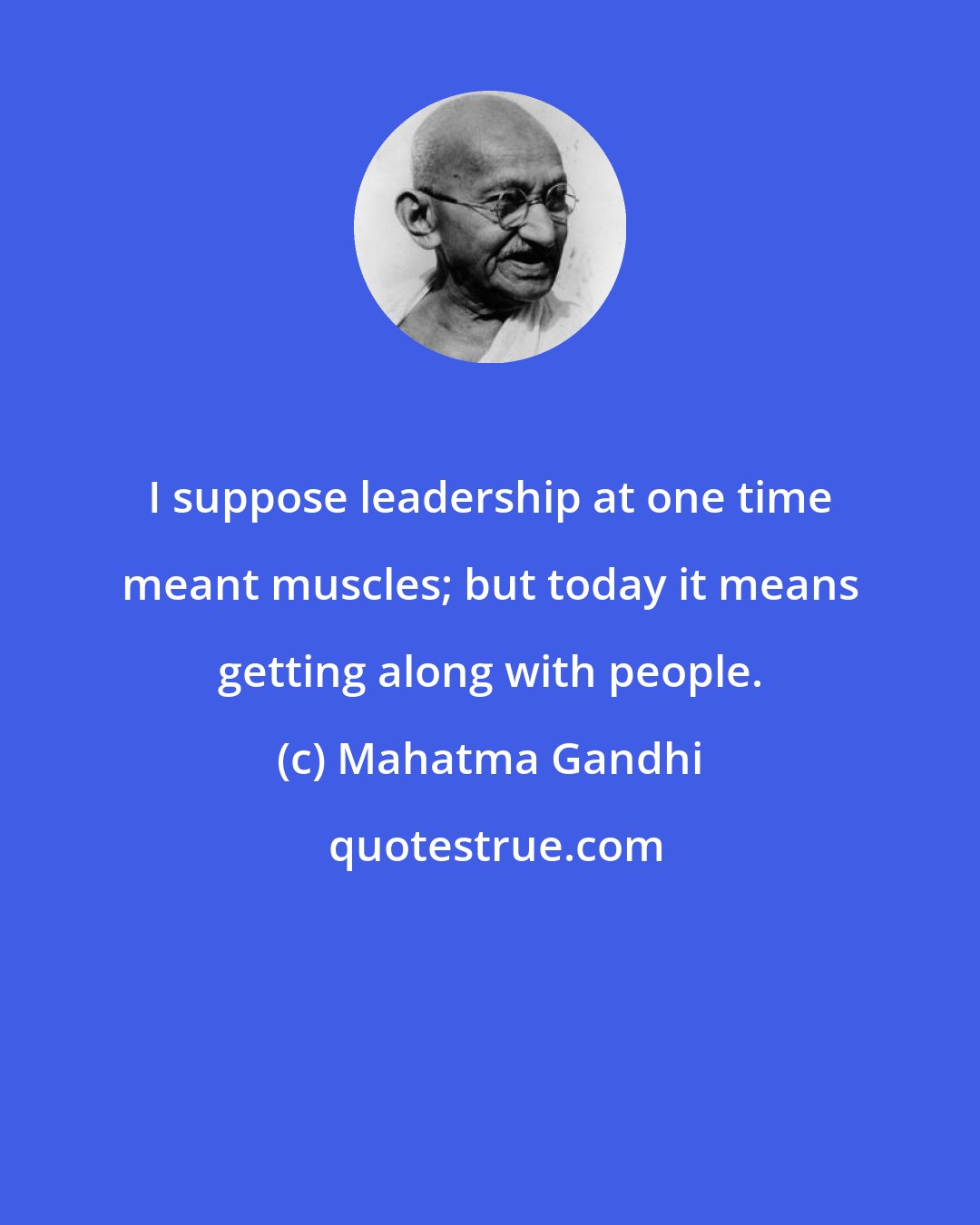 Mahatma Gandhi: I suppose leadership at one time meant muscles; but today it means getting along with people.