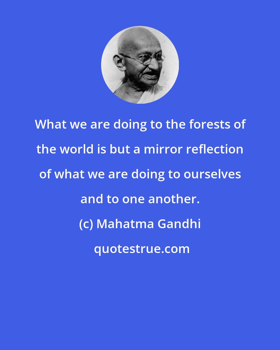 Mahatma Gandhi: What we are doing to the forests of the world is but a mirror reflection of what we are doing to ourselves and to one another.