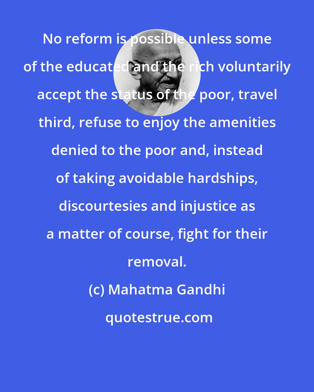 Mahatma Gandhi: No reform is possible unless some of the educated and the rich voluntarily accept the status of the poor, travel third, refuse to enjoy the amenities denied to the poor and, instead of taking avoidable hardships, discourtesies and injustice as a matter of course, fight for their removal.