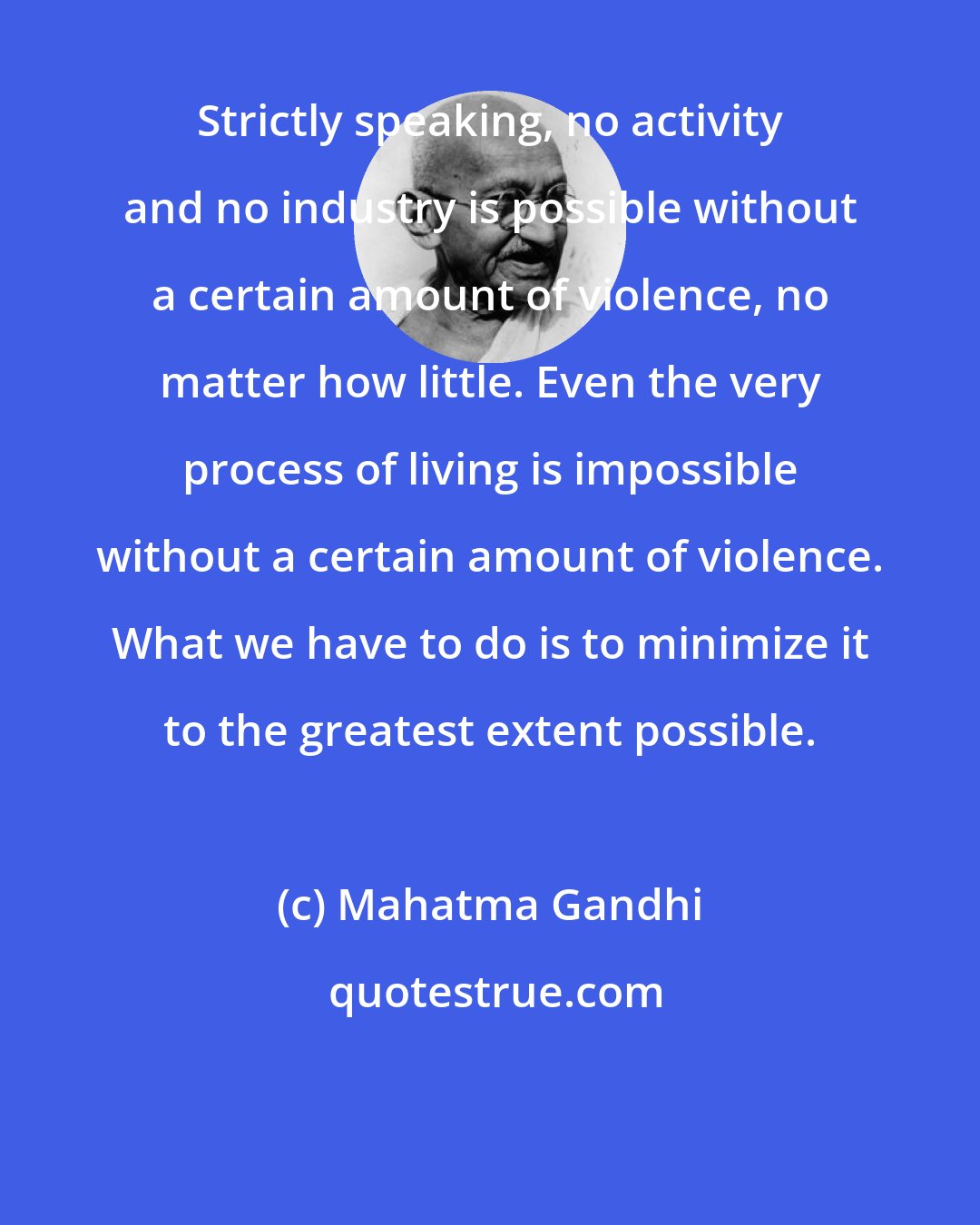 Mahatma Gandhi: Strictly speaking, no activity and no industry is possible without a certain amount of violence, no matter how little. Even the very process of living is impossible without a certain amount of violence. What we have to do is to minimize it to the greatest extent possible.