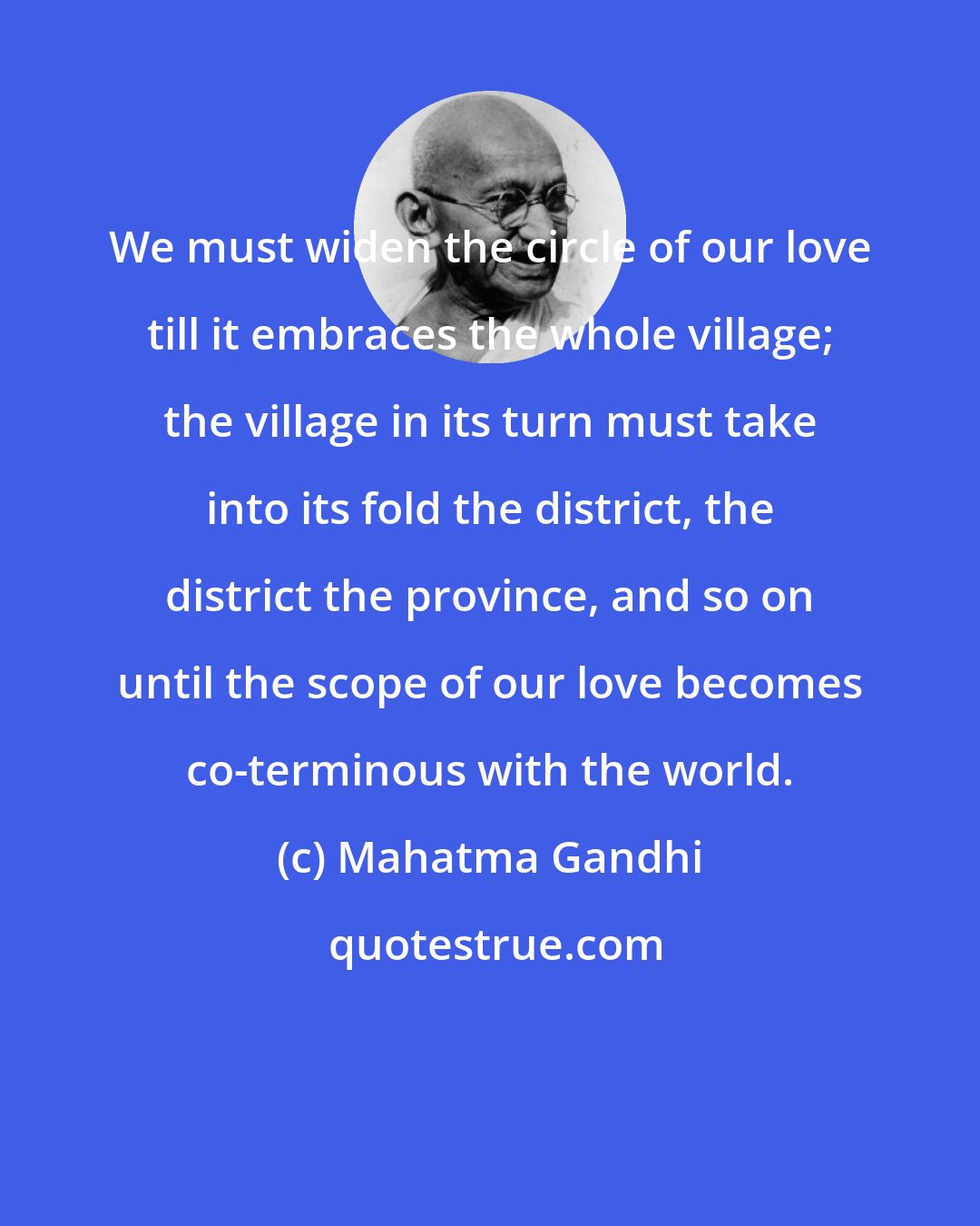 Mahatma Gandhi: We must widen the circle of our love till it embraces the whole village; the village in its turn must take into its fold the district, the district the province, and so on until the scope of our love becomes co-terminous with the world.