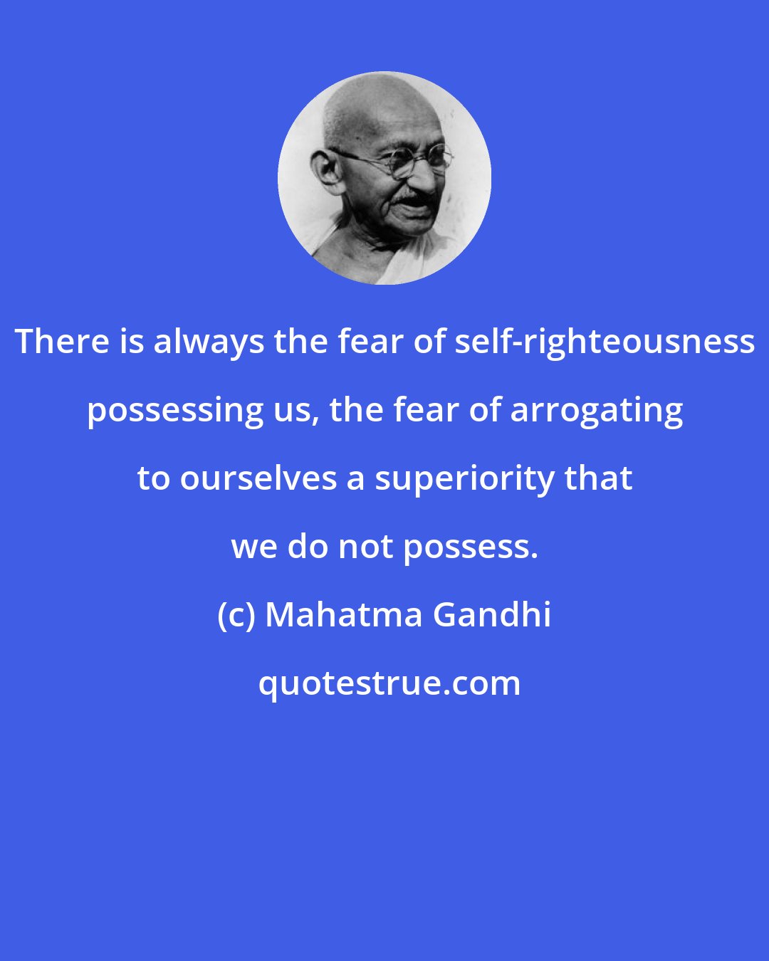 Mahatma Gandhi: There is always the fear of self-righteousness possessing us, the fear of arrogating to ourselves a superiority that we do not possess.