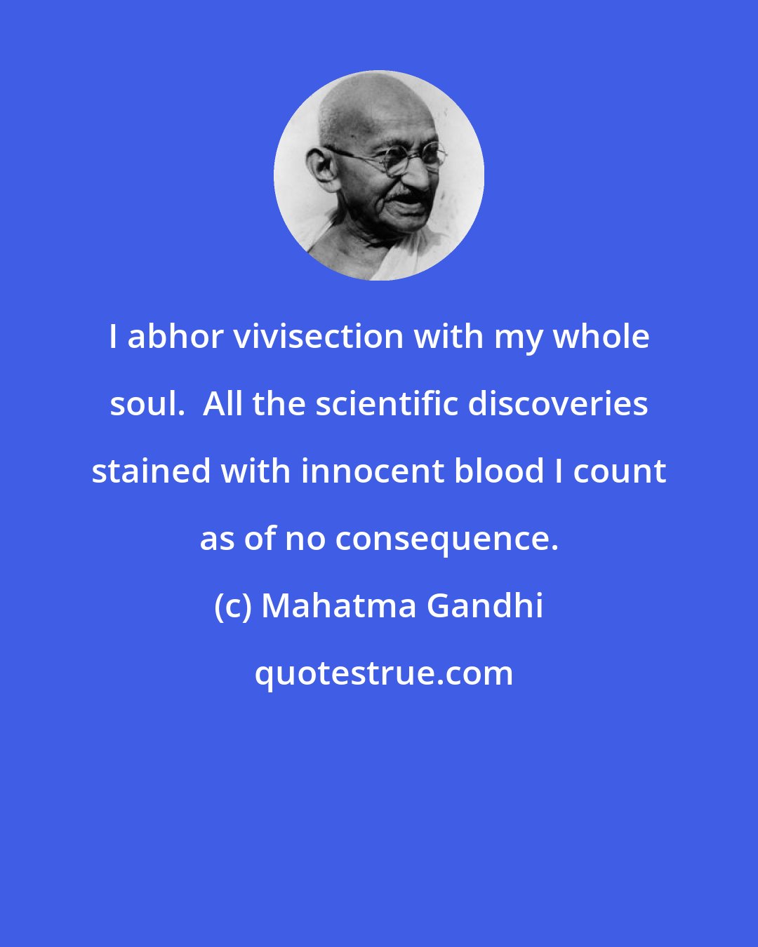 Mahatma Gandhi: I abhor vivisection with my whole soul.  All the scientific discoveries stained with innocent blood I count as of no consequence.