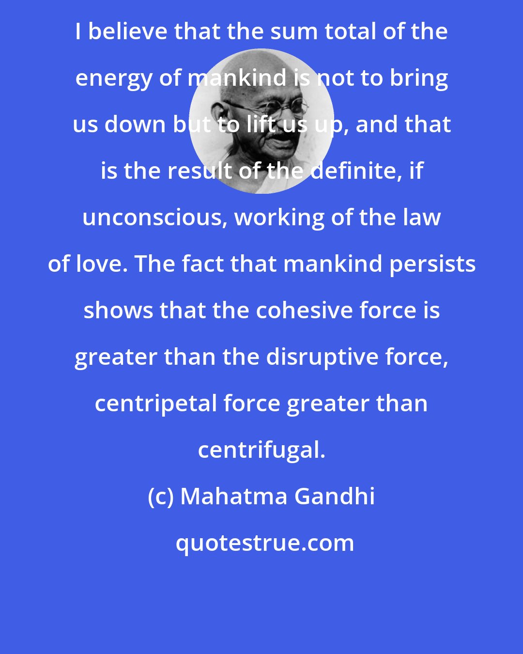 Mahatma Gandhi: I believe that the sum total of the energy of mankind is not to bring us down but to lift us up, and that is the result of the definite, if unconscious, working of the law of love. The fact that mankind persists shows that the cohesive force is greater than the disruptive force, centripetal force greater than centrifugal.