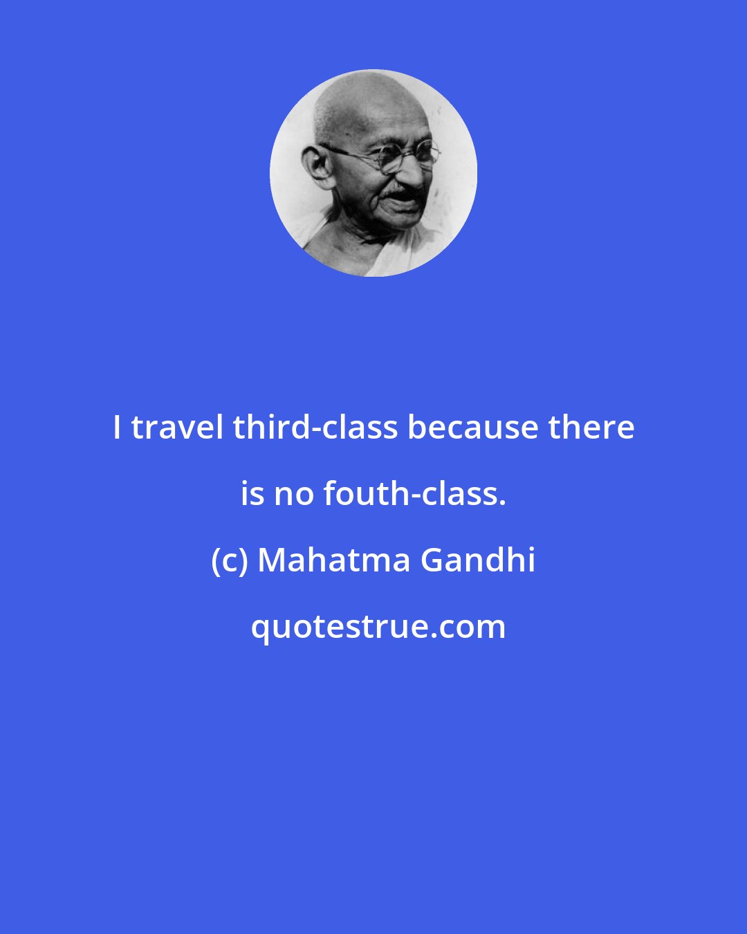 Mahatma Gandhi: I travel third-class because there is no fouth-class.