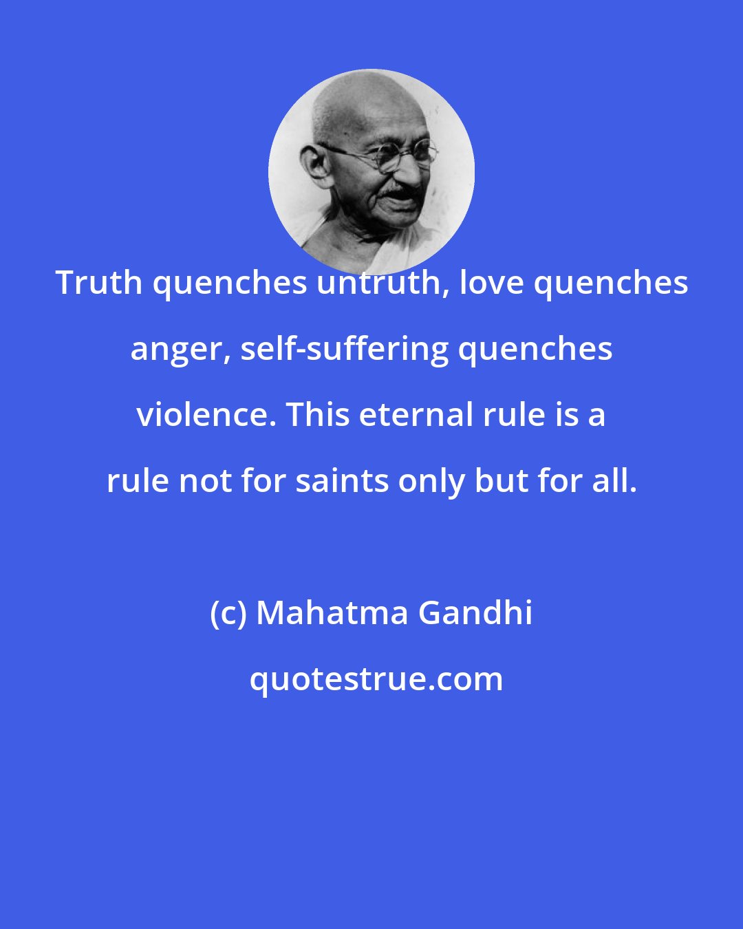 Mahatma Gandhi: Truth quenches untruth, love quenches anger, self-suffering quenches violence. This eternal rule is a rule not for saints only but for all.