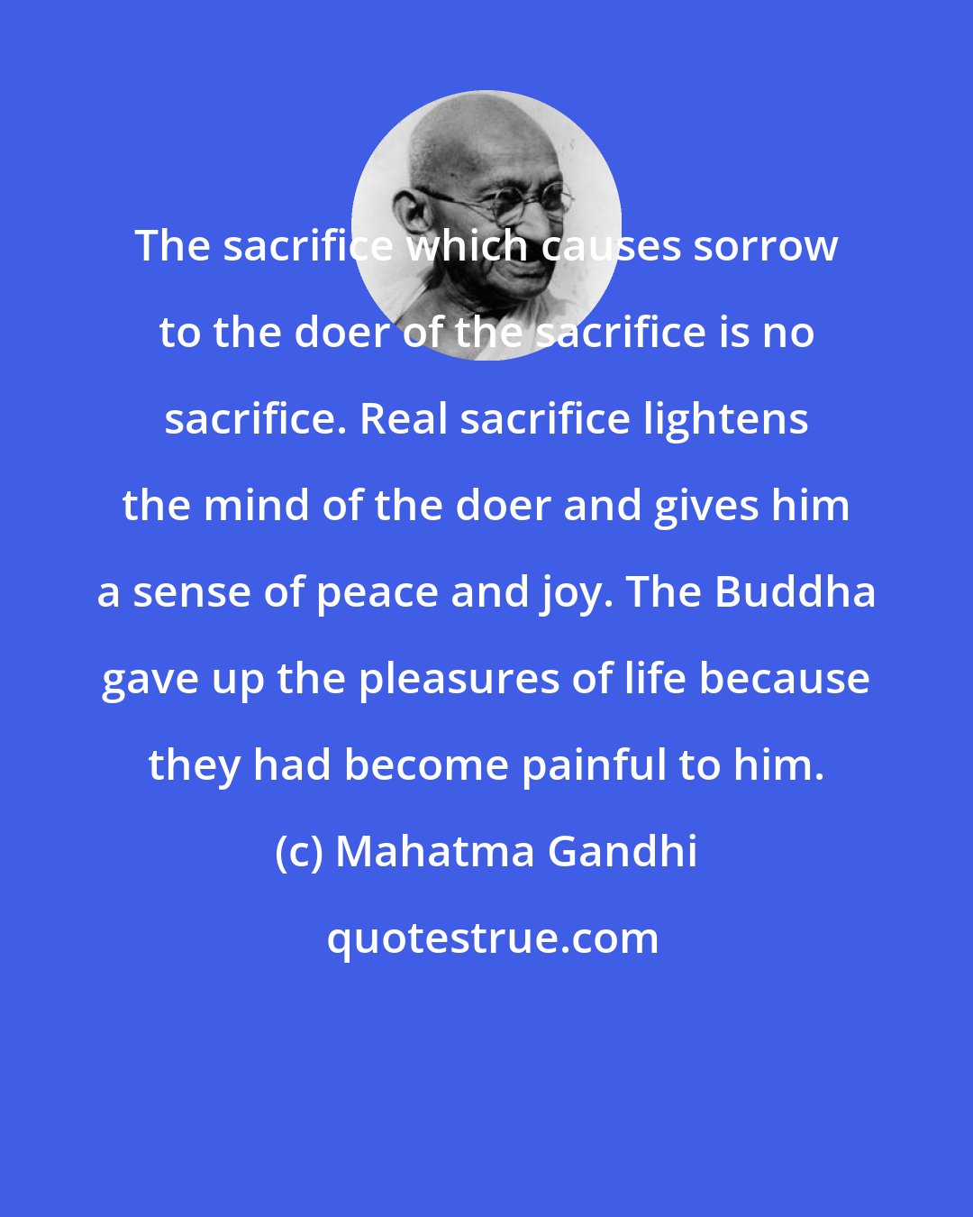 Mahatma Gandhi: The sacrifice which causes sorrow to the doer of the sacrifice is no sacrifice. Real sacrifice lightens the mind of the doer and gives him a sense of peace and joy. The Buddha gave up the pleasures of life because they had become painful to him.