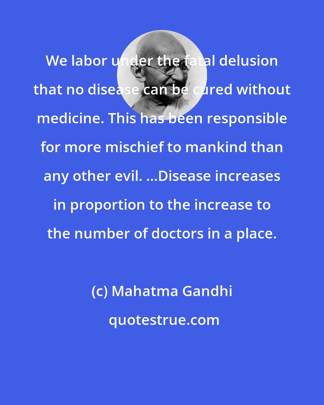 Mahatma Gandhi: We labor under the fatal delusion that no disease can be cured without medicine. This has been responsible for more mischief to mankind than any other evil. ...Disease increases in proportion to the increase to the number of doctors in a place.