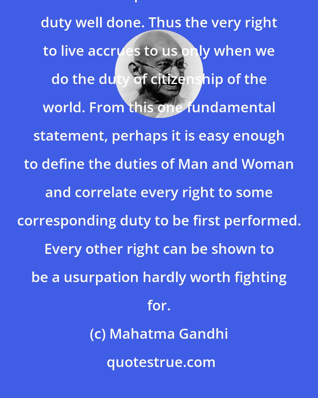 Mahatma Gandhi: I learned from my illiterate but wise mother that all rights to be deserved and preserved came from duty well done. Thus the very right to live accrues to us only when we do the duty of citizenship of the world. From this one fundamental statement, perhaps it is easy enough to define the duties of Man and Woman and correlate every right to some corresponding duty to be first performed. Every other right can be shown to be a usurpation hardly worth fighting for.