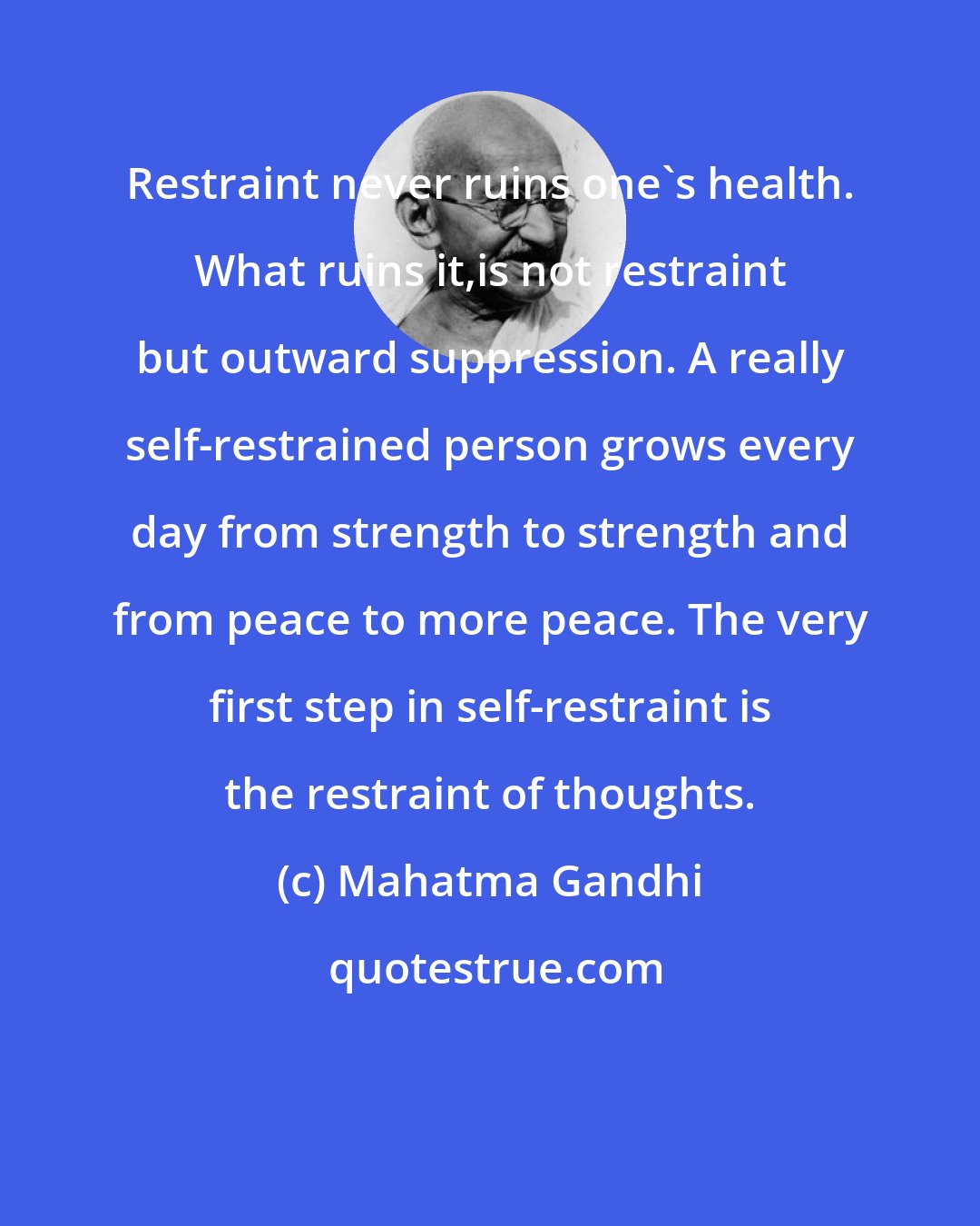 Mahatma Gandhi: Restraint never ruins one's health. What ruins it,is not restraint but outward suppression. A really self-restrained person grows every day from strength to strength and from peace to more peace. The very first step in self-restraint is the restraint of thoughts.