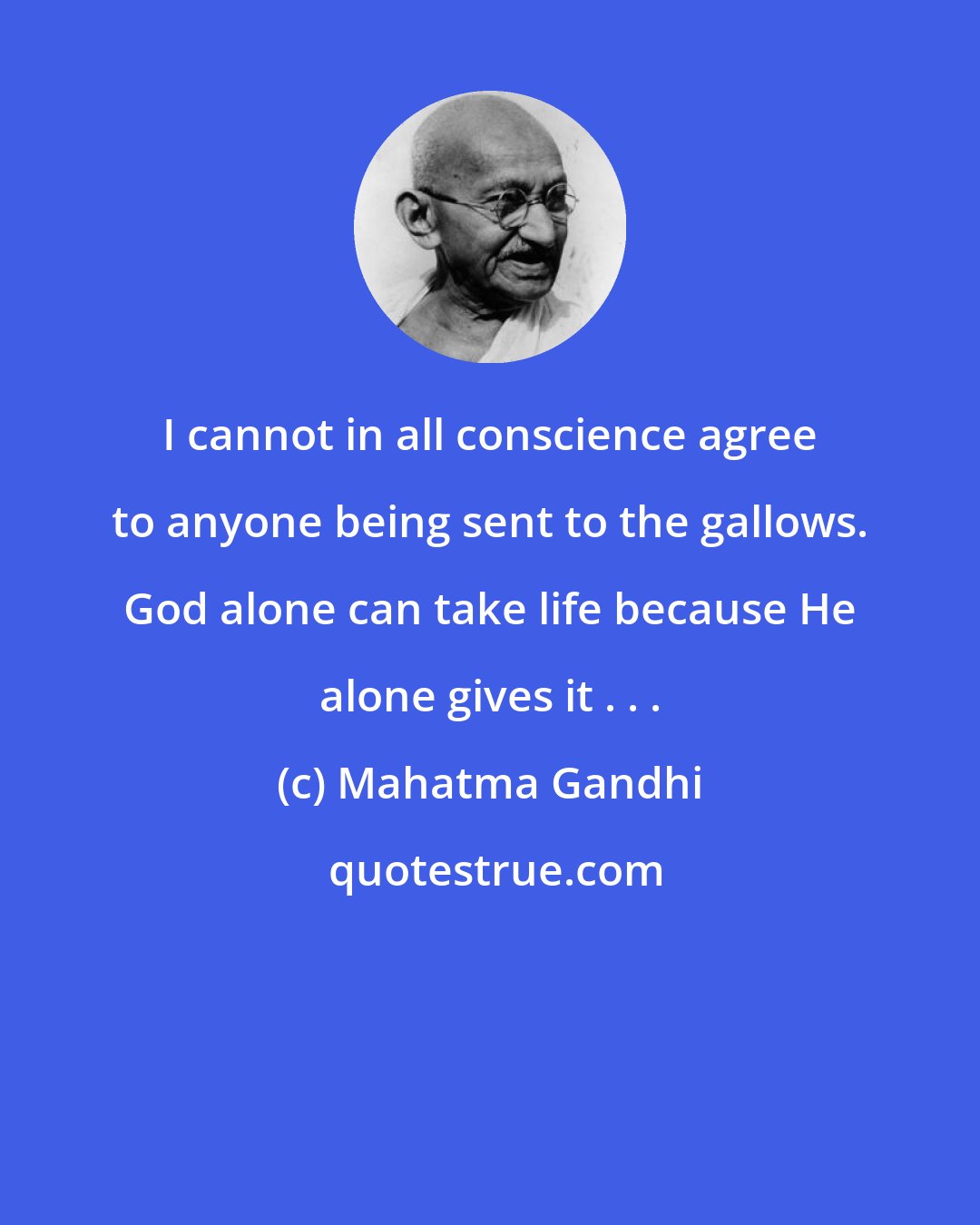 Mahatma Gandhi: I cannot in all conscience agree to anyone being sent to the gallows. God alone can take life because He alone gives it . . .