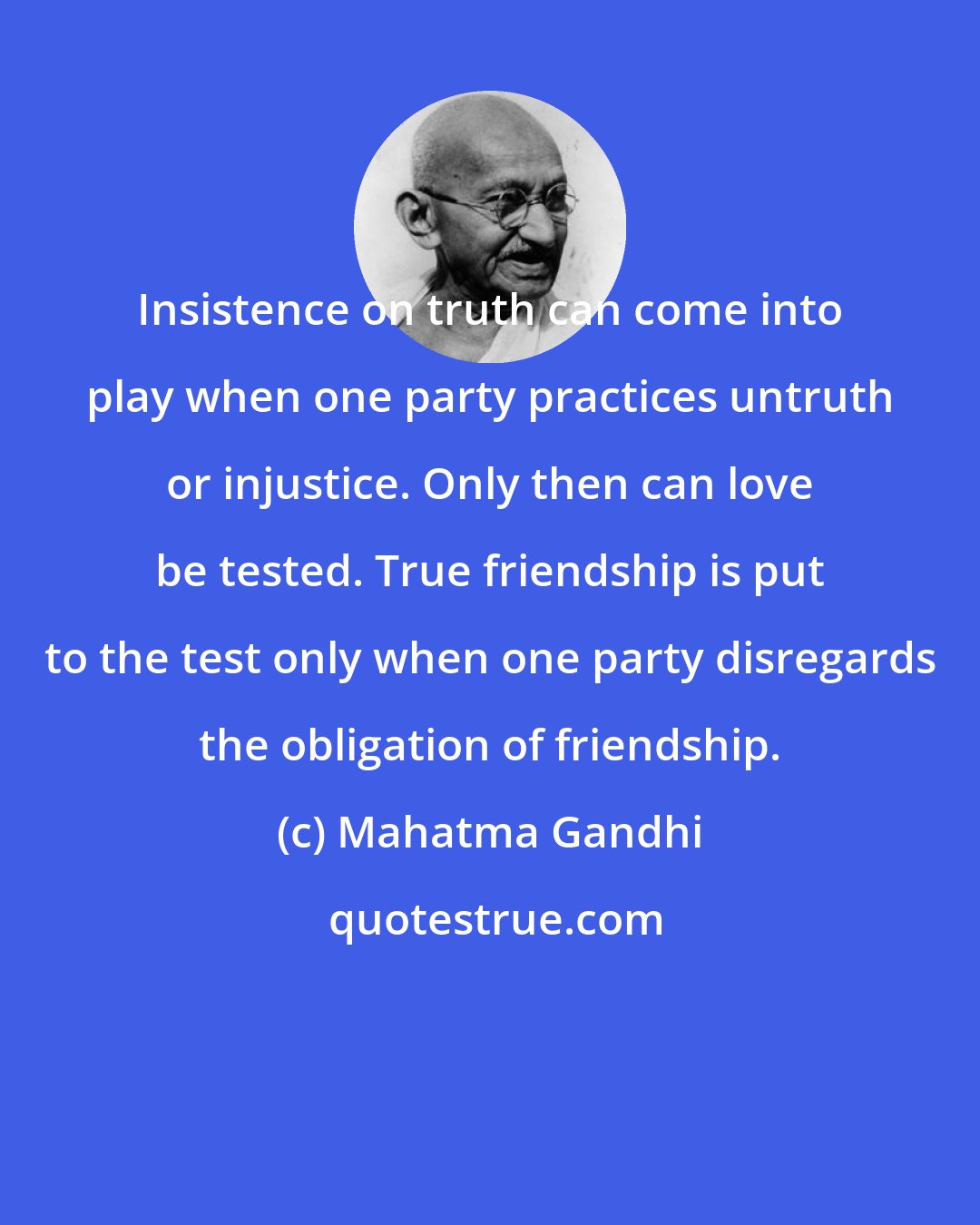 Mahatma Gandhi: Insistence on truth can come into play when one party practices untruth or injustice. Only then can love be tested. True friendship is put to the test only when one party disregards the obligation of friendship.