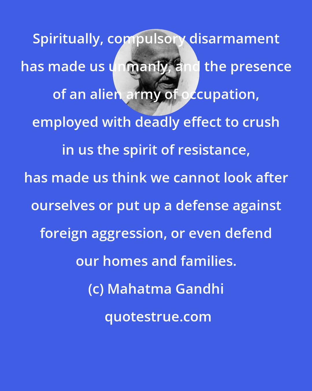 Mahatma Gandhi: Spiritually, compulsory disarmament has made us unmanly, and the presence of an alien army of occupation, employed with deadly effect to crush in us the spirit of resistance, has made us think we cannot look after ourselves or put up a defense against foreign aggression, or even defend our homes and families.