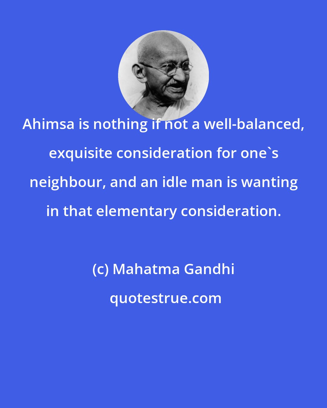 Mahatma Gandhi: Ahimsa is nothing if not a well-balanced, exquisite consideration for one's neighbour, and an idle man is wanting in that elementary consideration.