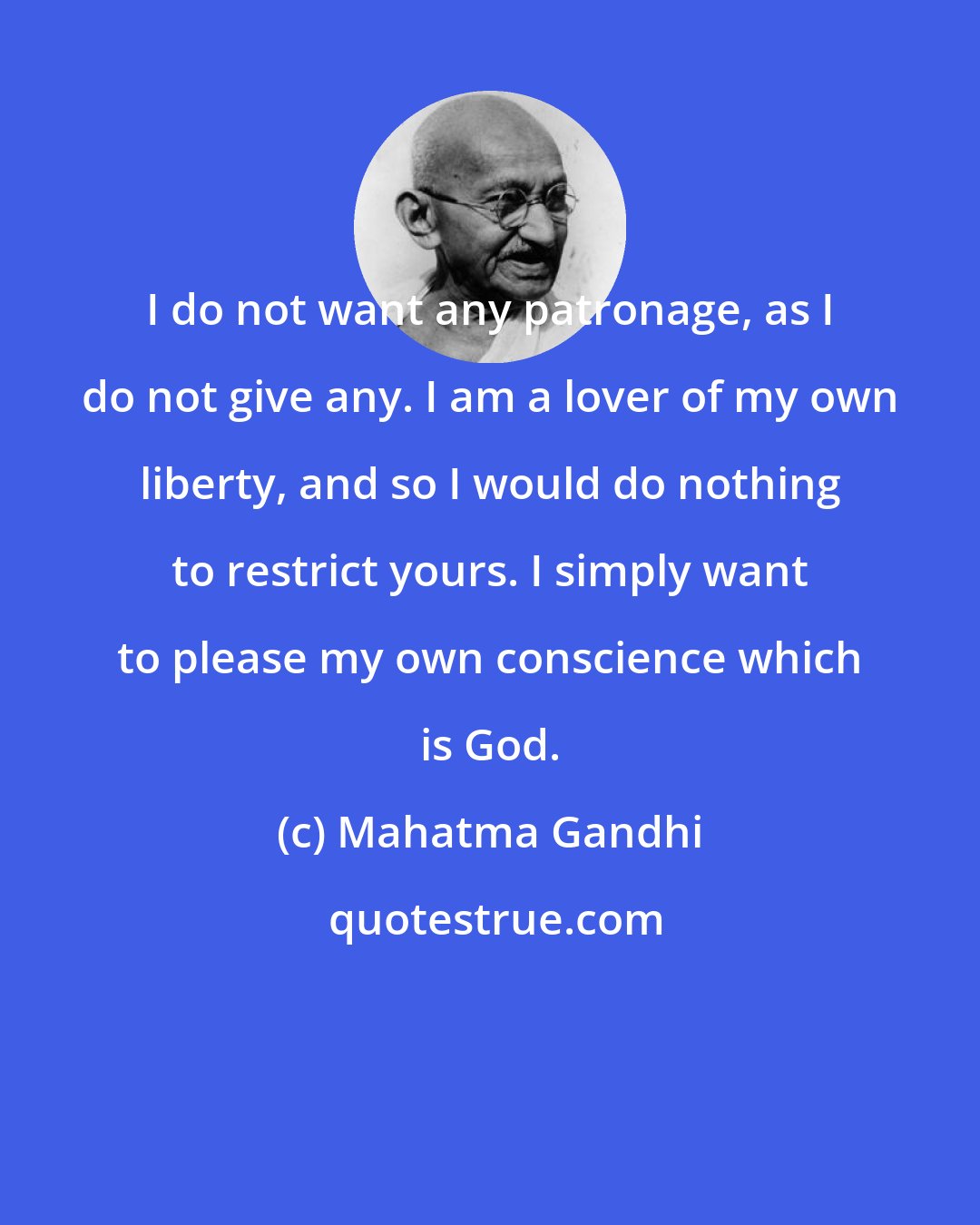 Mahatma Gandhi: I do not want any patronage, as I do not give any. I am a lover of my own liberty, and so I would do nothing to restrict yours. I simply want to please my own conscience which is God.