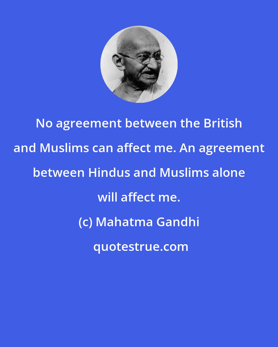 Mahatma Gandhi: No agreement between the British and Muslims can affect me. An agreement between Hindus and Muslims alone will affect me.