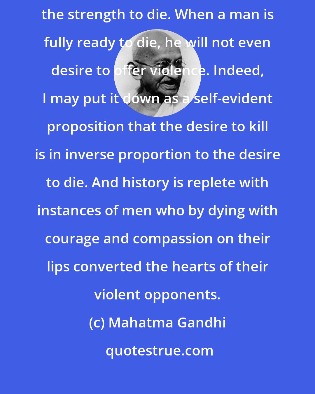 Mahatma Gandhi: The strength to kill is not essential for self-defense; one ought to have the strength to die. When a man is fully ready to die, he will not even desire to offer violence. Indeed, I may put it down as a self-evident proposition that the desire to kill is in inverse proportion to the desire to die. And history is replete with instances of men who by dying with courage and compassion on their lips converted the hearts of their violent opponents.