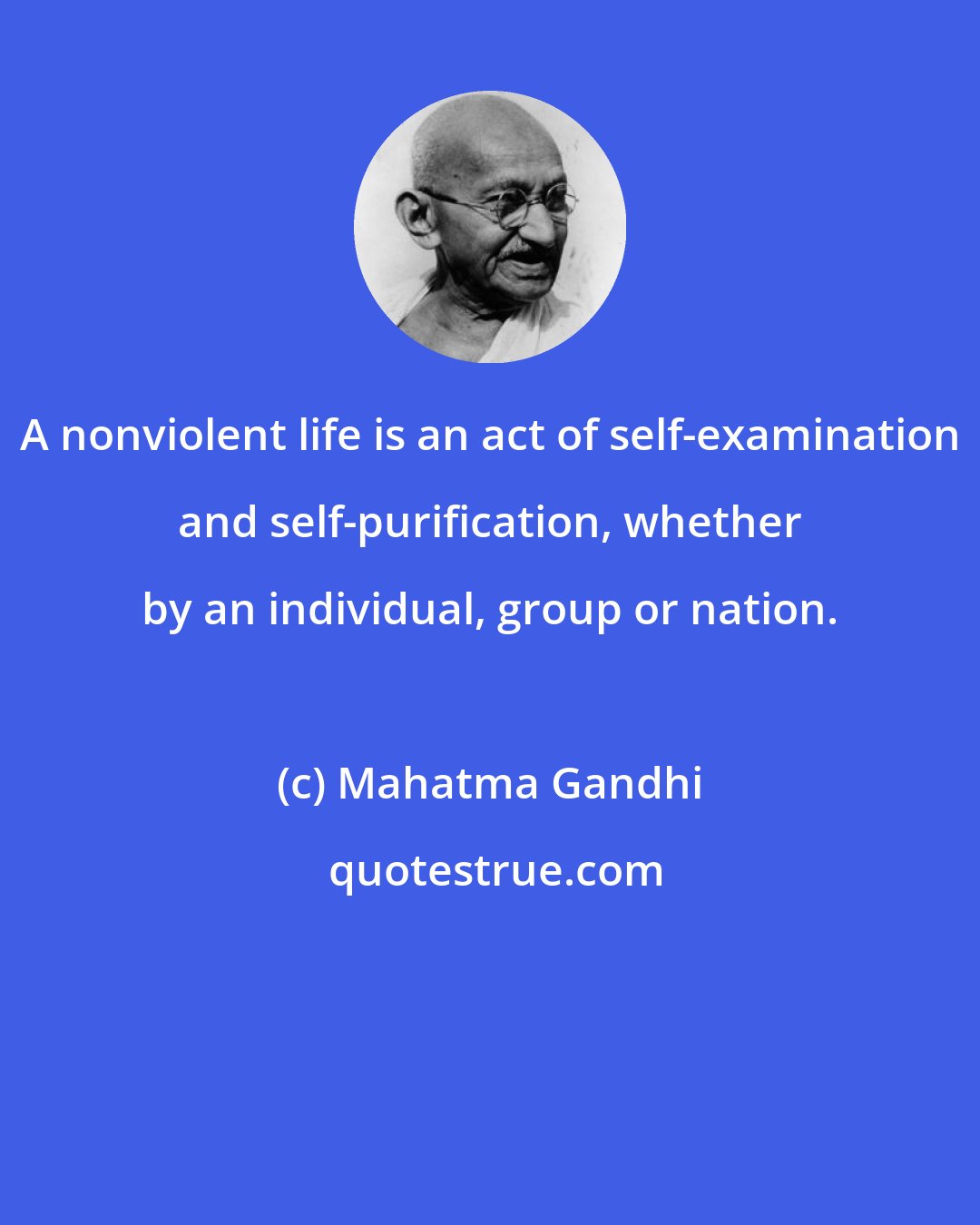Mahatma Gandhi: A nonviolent life is an act of self-examination and self-purification, whether by an individual, group or nation.