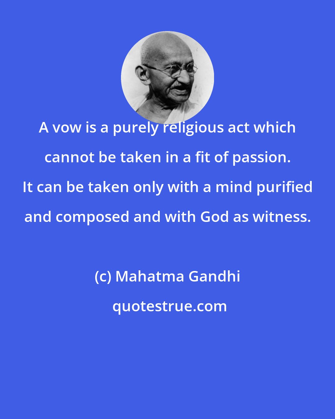 Mahatma Gandhi: A vow is a purely religious act which cannot be taken in a fit of passion. It can be taken only with a mind purified and composed and with God as witness.