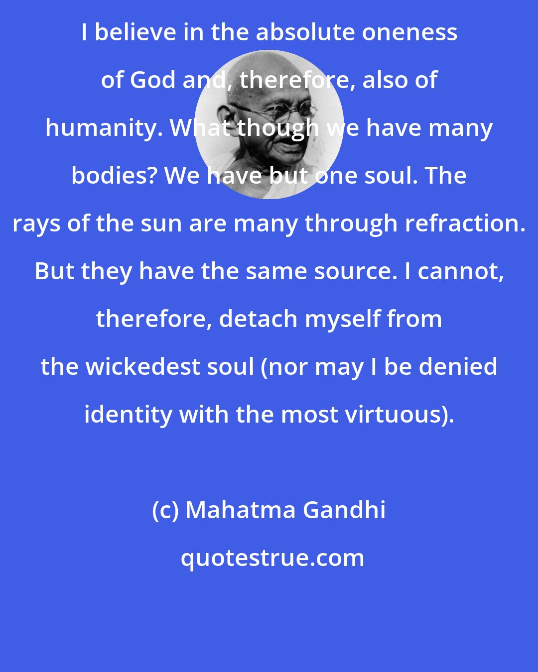 Mahatma Gandhi: I believe in the absolute oneness of God and, therefore, also of humanity. What though we have many bodies? We have but one soul. The rays of the sun are many through refraction. But they have the same source. I cannot, therefore, detach myself from the wickedest soul (nor may I be denied identity with the most virtuous).