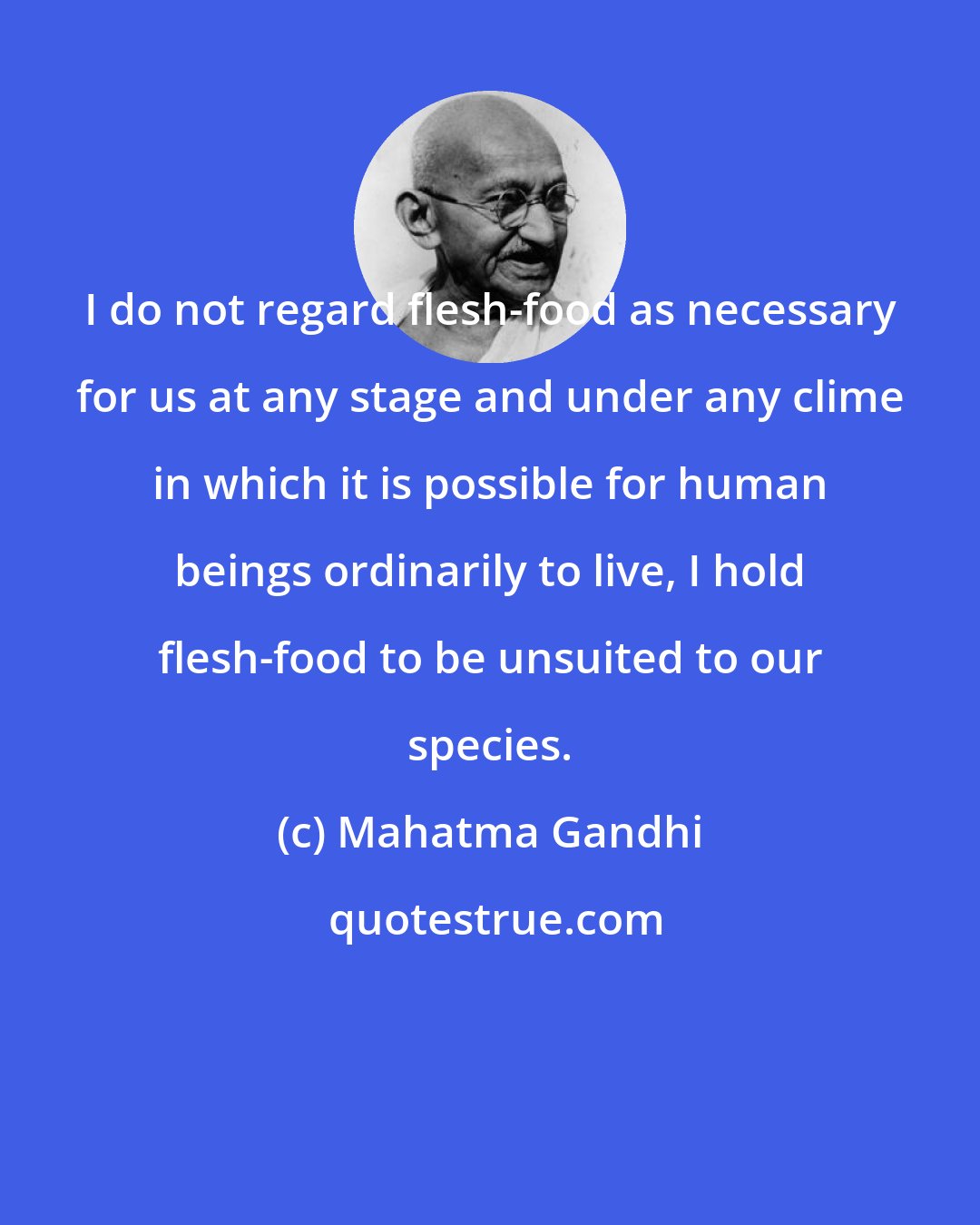 Mahatma Gandhi: I do not regard flesh-food as necessary for us at any stage and under any clime in which it is possible for human beings ordinarily to live, I hold flesh-food to be unsuited to our species.