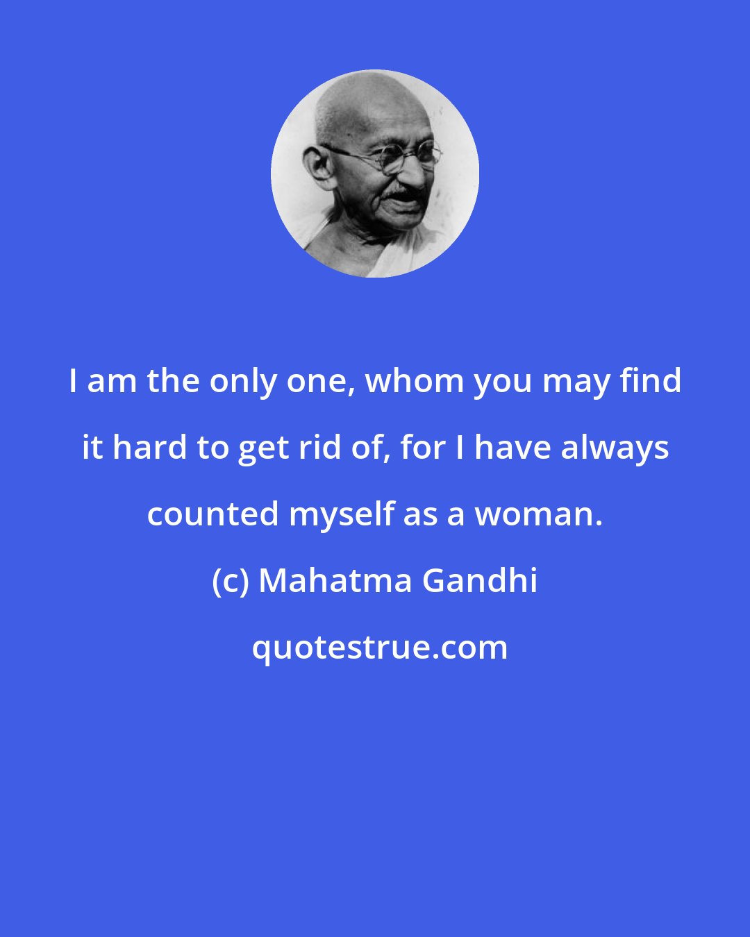 Mahatma Gandhi: I am the only one, whom you may find it hard to get rid of, for I have always counted myself as a woman.