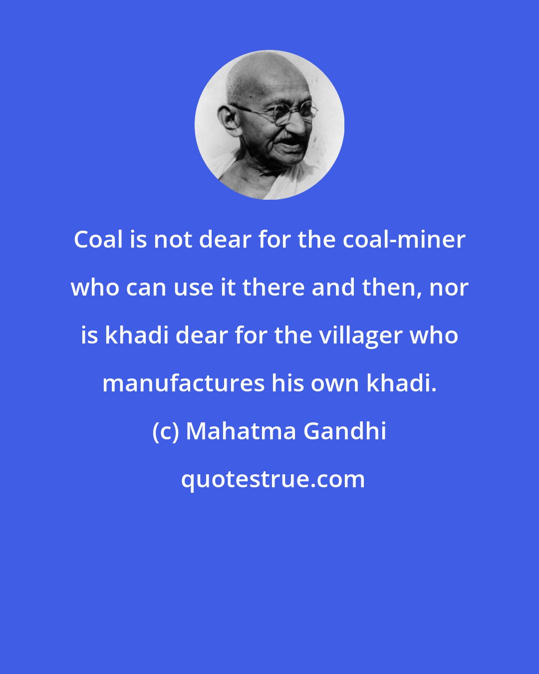 Mahatma Gandhi: Coal is not dear for the coal-miner who can use it there and then, nor is khadi dear for the villager who manufactures his own khadi.