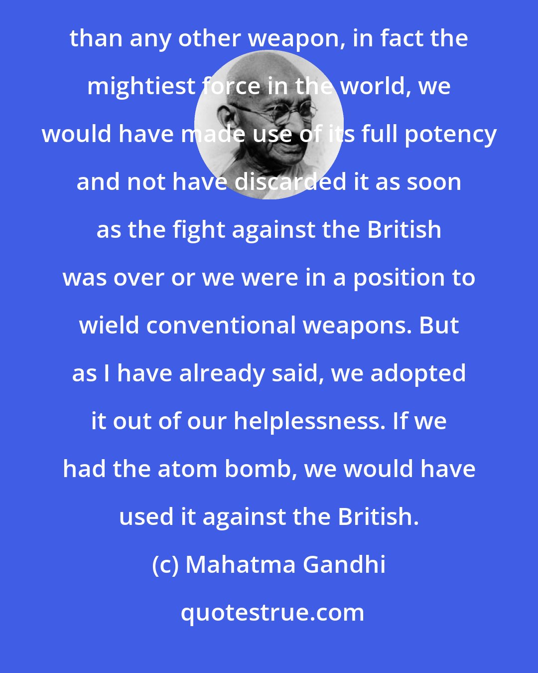 Mahatma Gandhi: Had we adopted non-violence as the weapon of the strong, because we realised that it was more effective than any other weapon, in fact the mightiest force in the world, we would have made use of its full potency and not have discarded it as soon as the fight against the British was over or we were in a position to wield conventional weapons. But as I have already said, we adopted it out of our helplessness. If we had the atom bomb, we would have used it against the British.