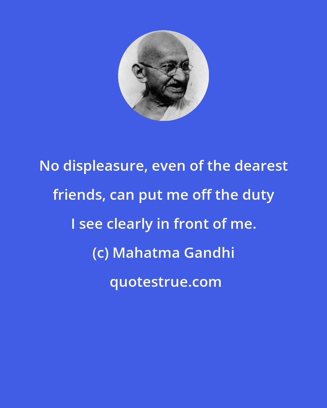 Mahatma Gandhi: No displeasure, even of the dearest friends, can put me off the duty I see clearly in front of me.