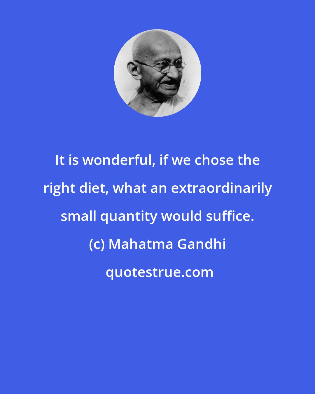 Mahatma Gandhi: It is wonderful, if we chose the right diet, what an extraordinarily small quantity would suffice.