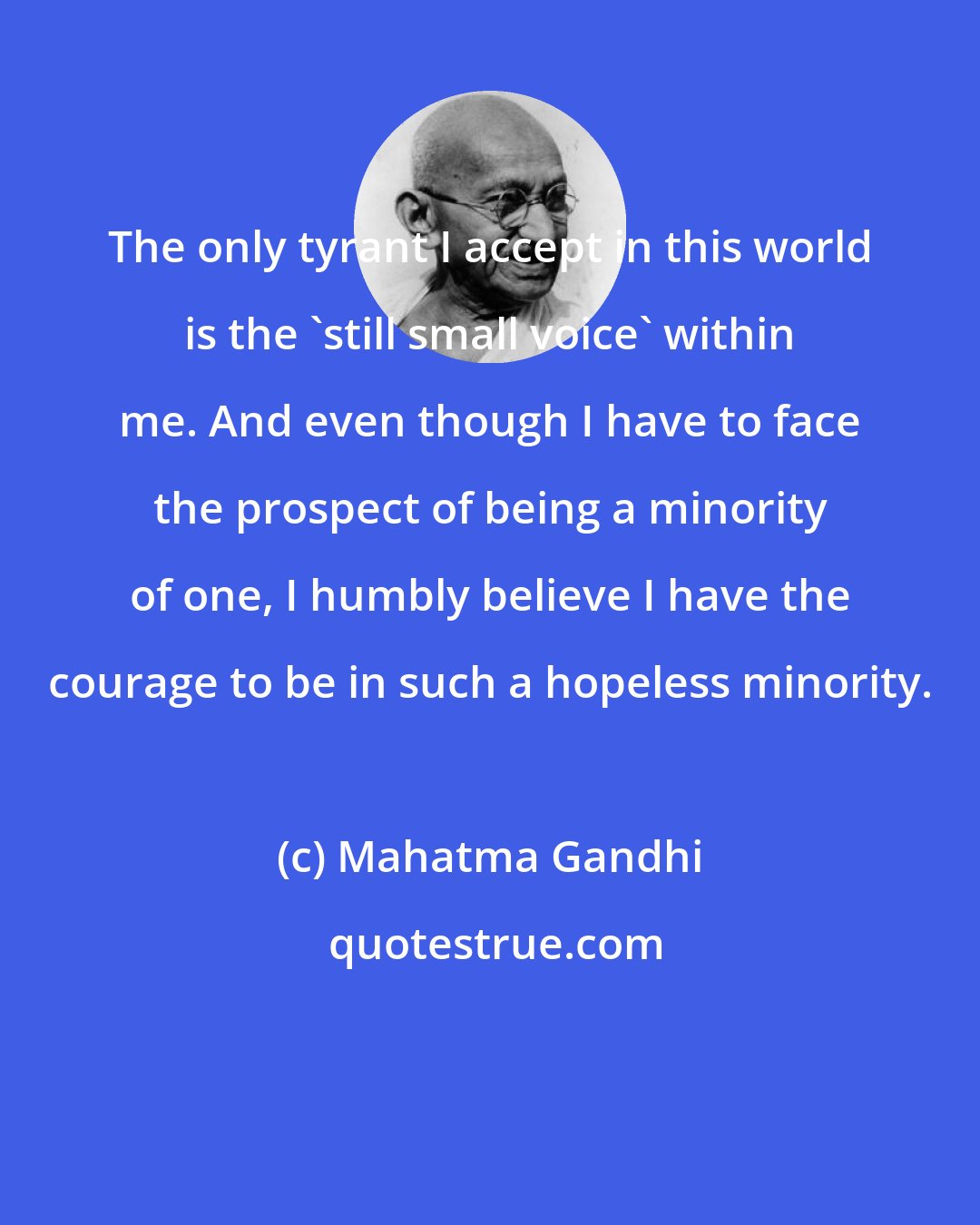 Mahatma Gandhi: The only tyrant I accept in this world is the 'still small voice' within me. And even though I have to face the prospect of being a minority of one, I humbly believe I have the courage to be in such a hopeless minority.