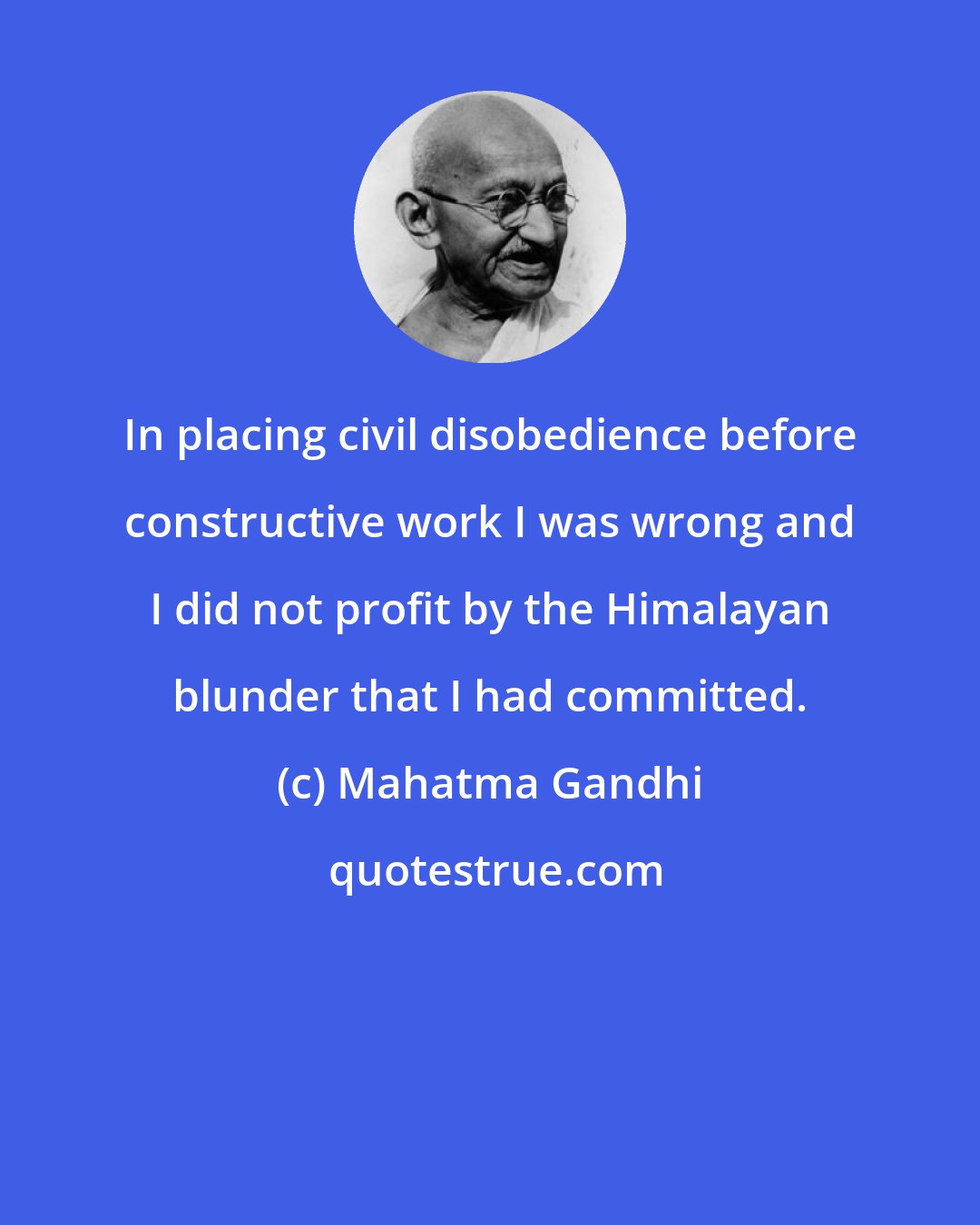 Mahatma Gandhi: In placing civil disobedience before constructive work I was wrong and I did not profit by the Himalayan blunder that I had committed.