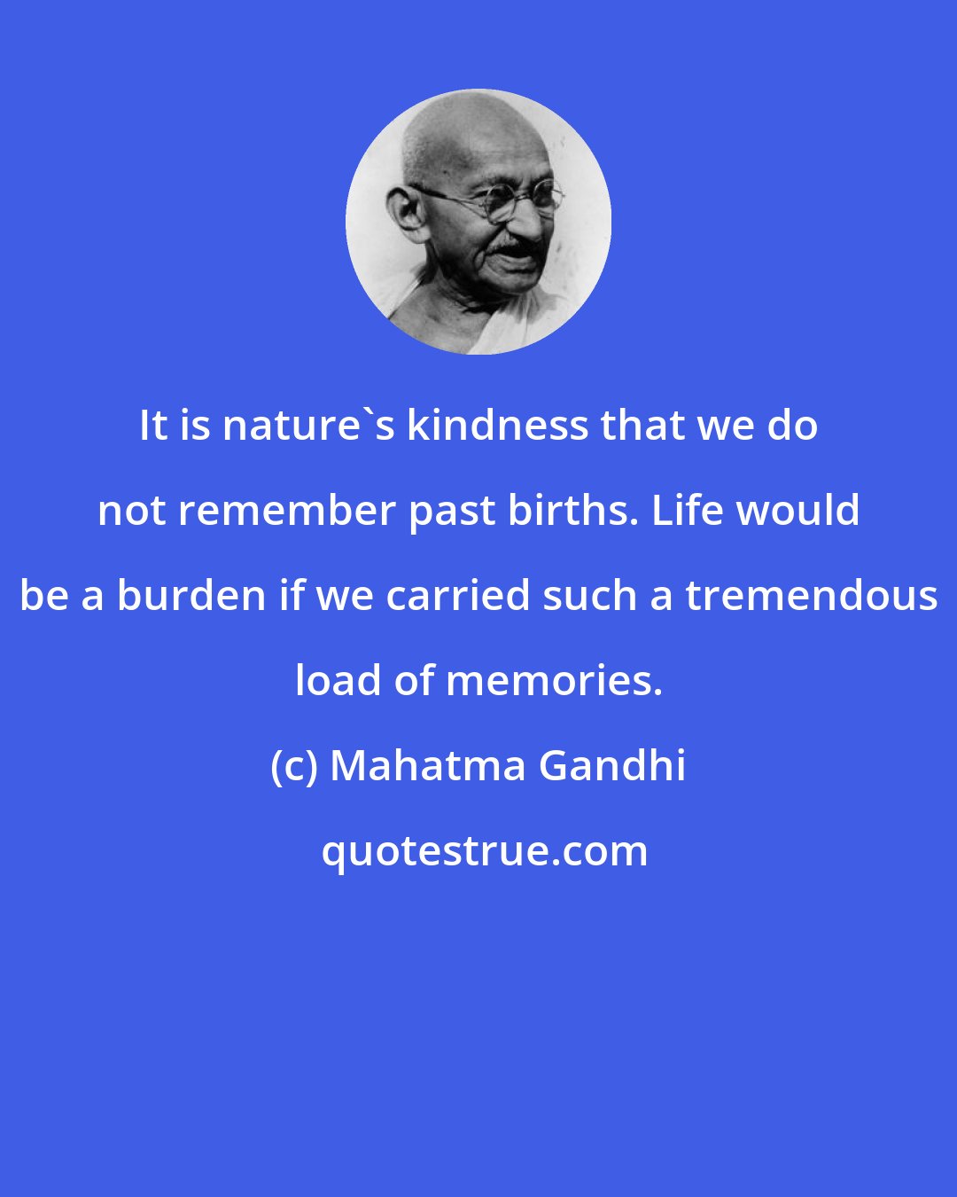 Mahatma Gandhi: It is nature's kindness that we do not remember past births. Life would be a burden if we carried such a tremendous load of memories.