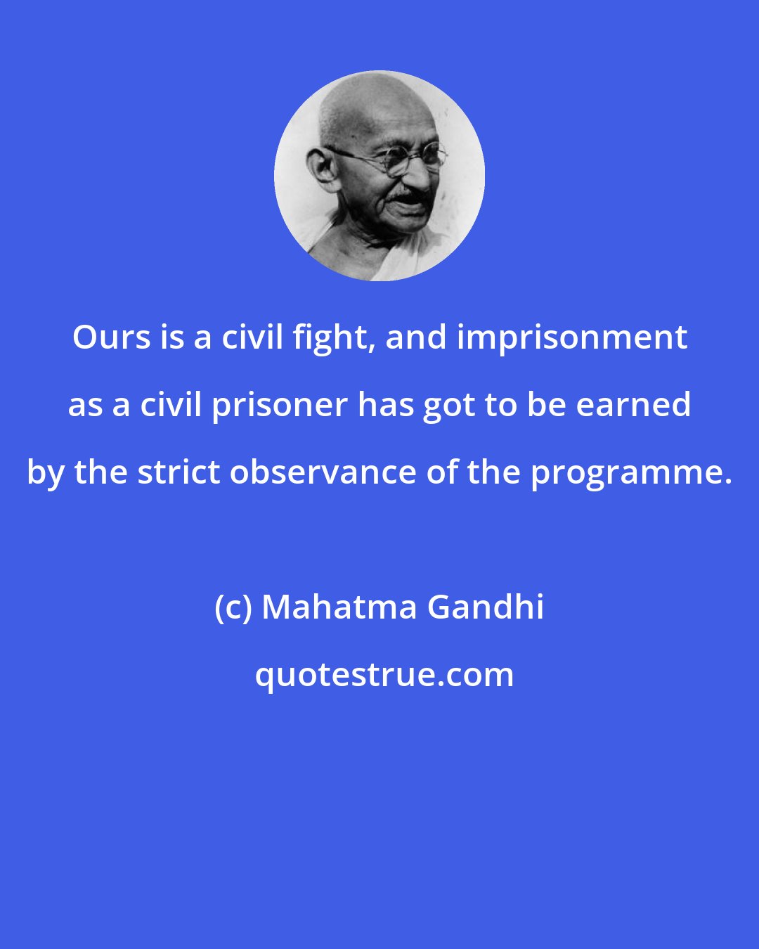 Mahatma Gandhi: Ours is a civil fight, and imprisonment as a civil prisoner has got to be earned by the strict observance of the programme.