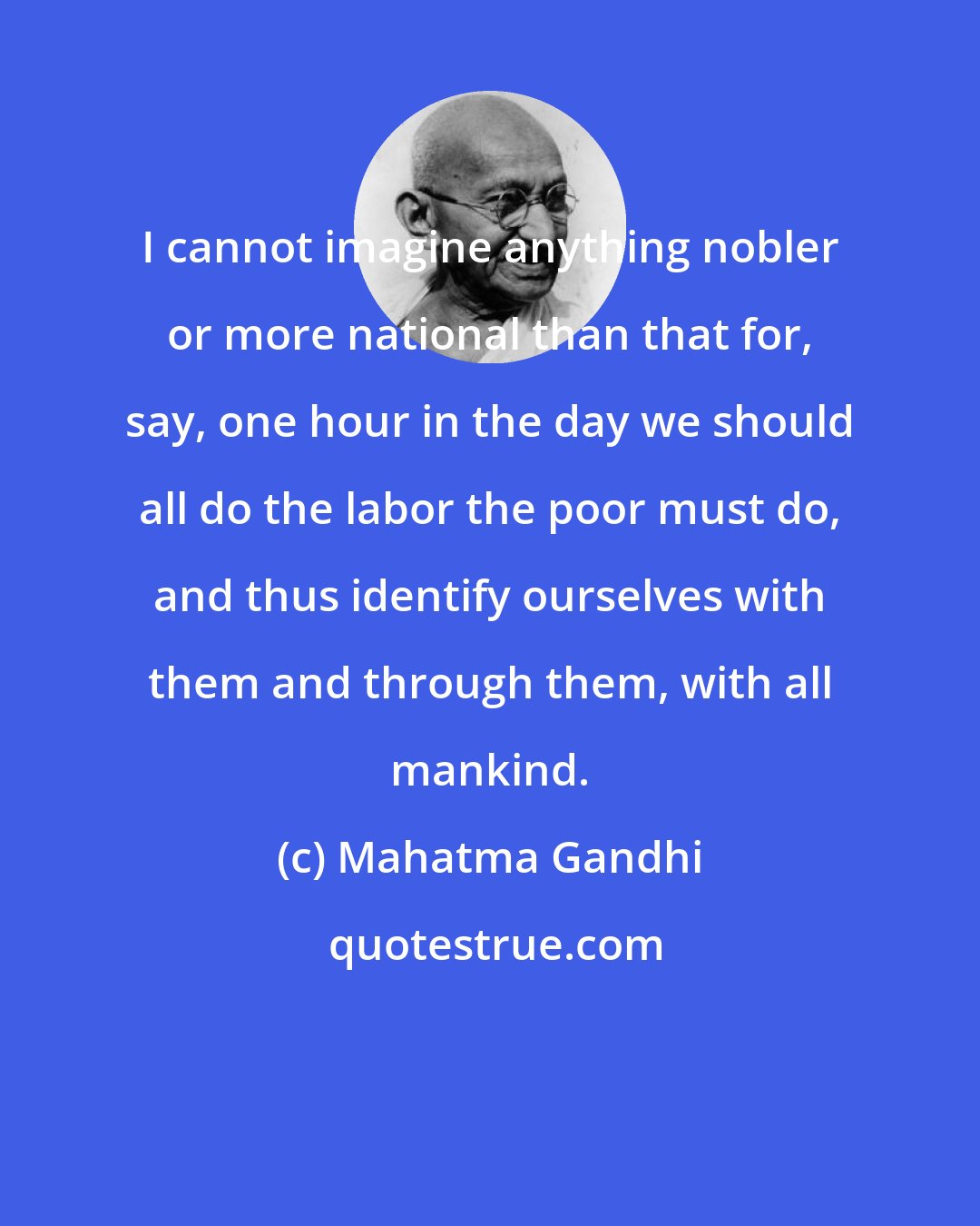 Mahatma Gandhi: I cannot imagine anything nobler or more national than that for, say, one hour in the day we should all do the labor the poor must do, and thus identify ourselves with them and through them, with all mankind.