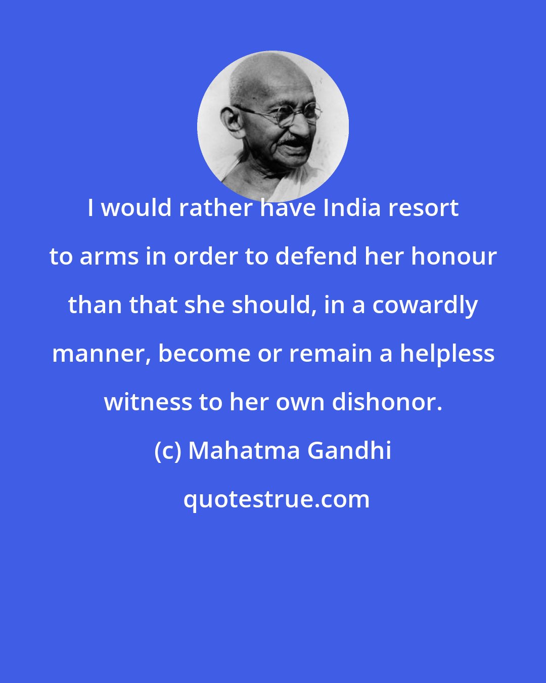 Mahatma Gandhi: I would rather have India resort to arms in order to defend her honour than that she should, in a cowardly manner, become or remain a helpless witness to her own dishonor.