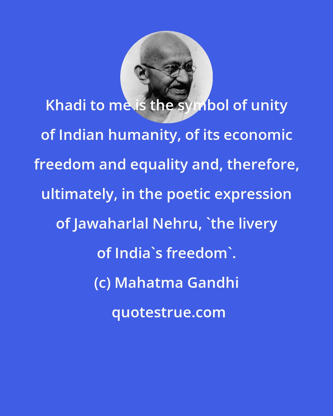 Mahatma Gandhi: Khadi to me is the symbol of unity of Indian humanity, of its economic freedom and equality and, therefore, ultimately, in the poetic expression of Jawaharlal Nehru, 'the livery of India's freedom'.