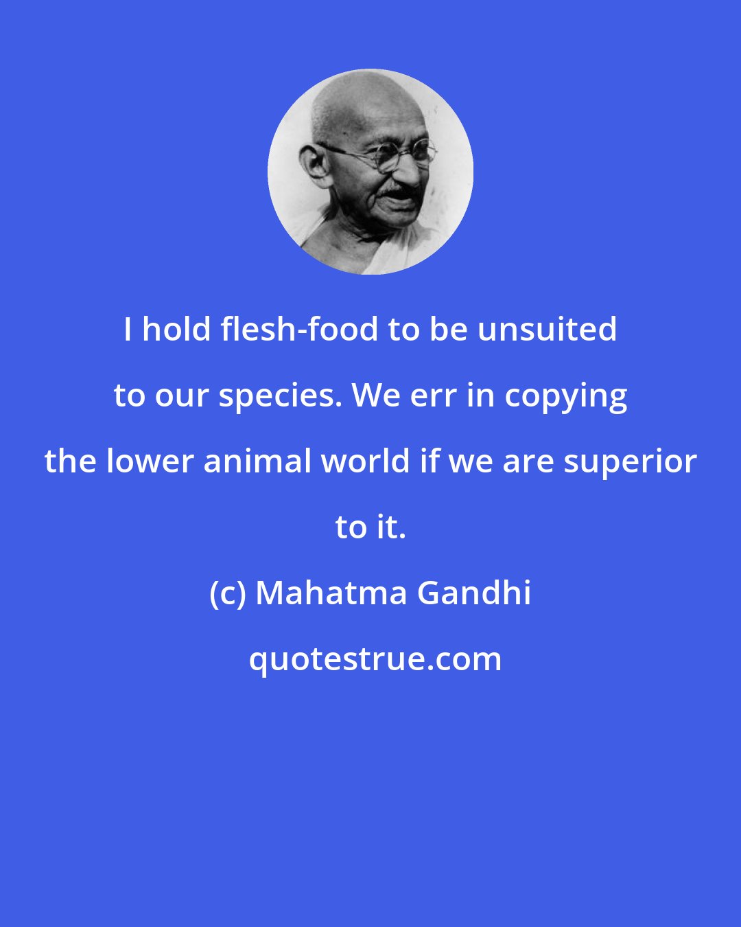 Mahatma Gandhi: I hold flesh-food to be unsuited to our species. We err in copying the lower animal world if we are superior to it.